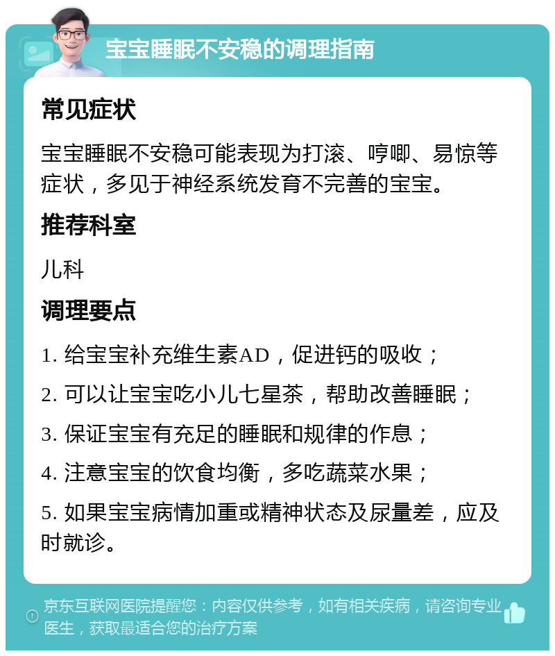 宝宝睡眠不安稳的调理指南 常见症状 宝宝睡眠不安稳可能表现为打滚、哼唧、易惊等症状，多见于神经系统发育不完善的宝宝。 推荐科室 儿科 调理要点 1. 给宝宝补充维生素AD，促进钙的吸收； 2. 可以让宝宝吃小儿七星茶，帮助改善睡眠； 3. 保证宝宝有充足的睡眠和规律的作息； 4. 注意宝宝的饮食均衡，多吃蔬菜水果； 5. 如果宝宝病情加重或精神状态及尿量差，应及时就诊。