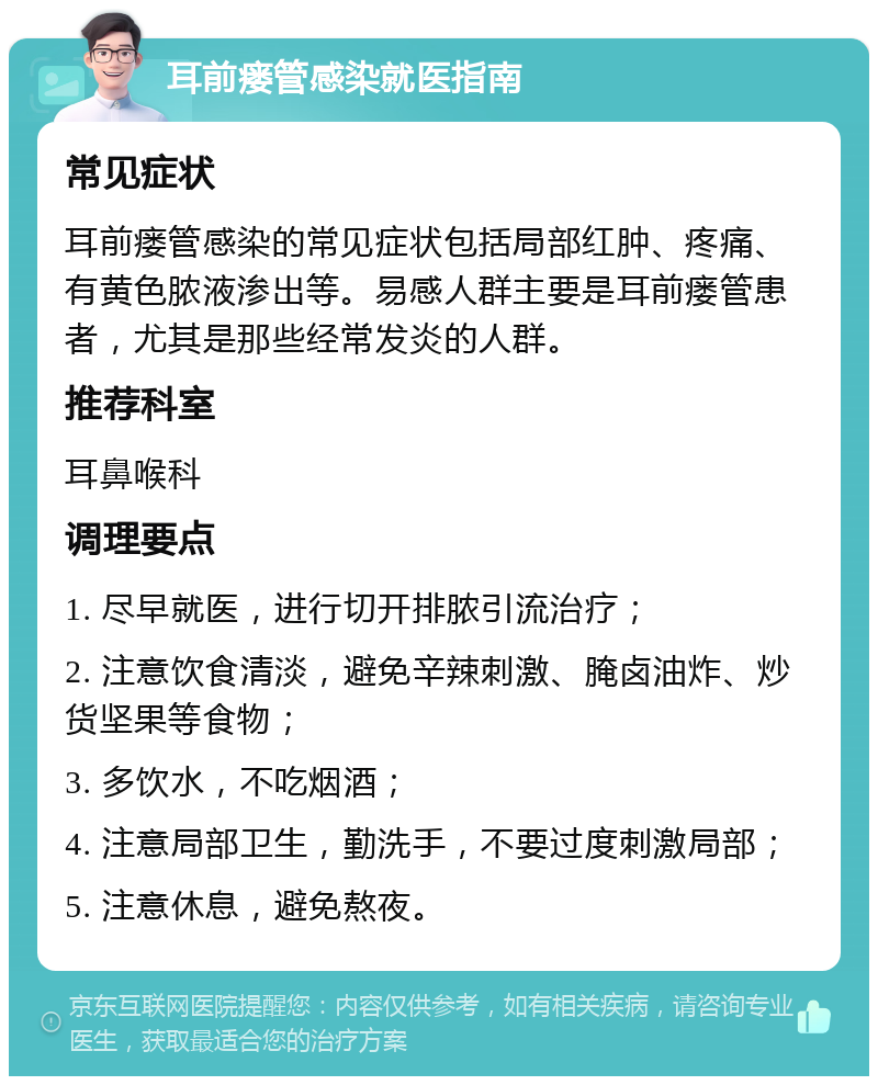 耳前瘘管感染就医指南 常见症状 耳前瘘管感染的常见症状包括局部红肿、疼痛、有黄色脓液渗出等。易感人群主要是耳前瘘管患者，尤其是那些经常发炎的人群。 推荐科室 耳鼻喉科 调理要点 1. 尽早就医，进行切开排脓引流治疗； 2. 注意饮食清淡，避免辛辣刺激、腌卤油炸、炒货坚果等食物； 3. 多饮水，不吃烟酒； 4. 注意局部卫生，勤洗手，不要过度刺激局部； 5. 注意休息，避免熬夜。