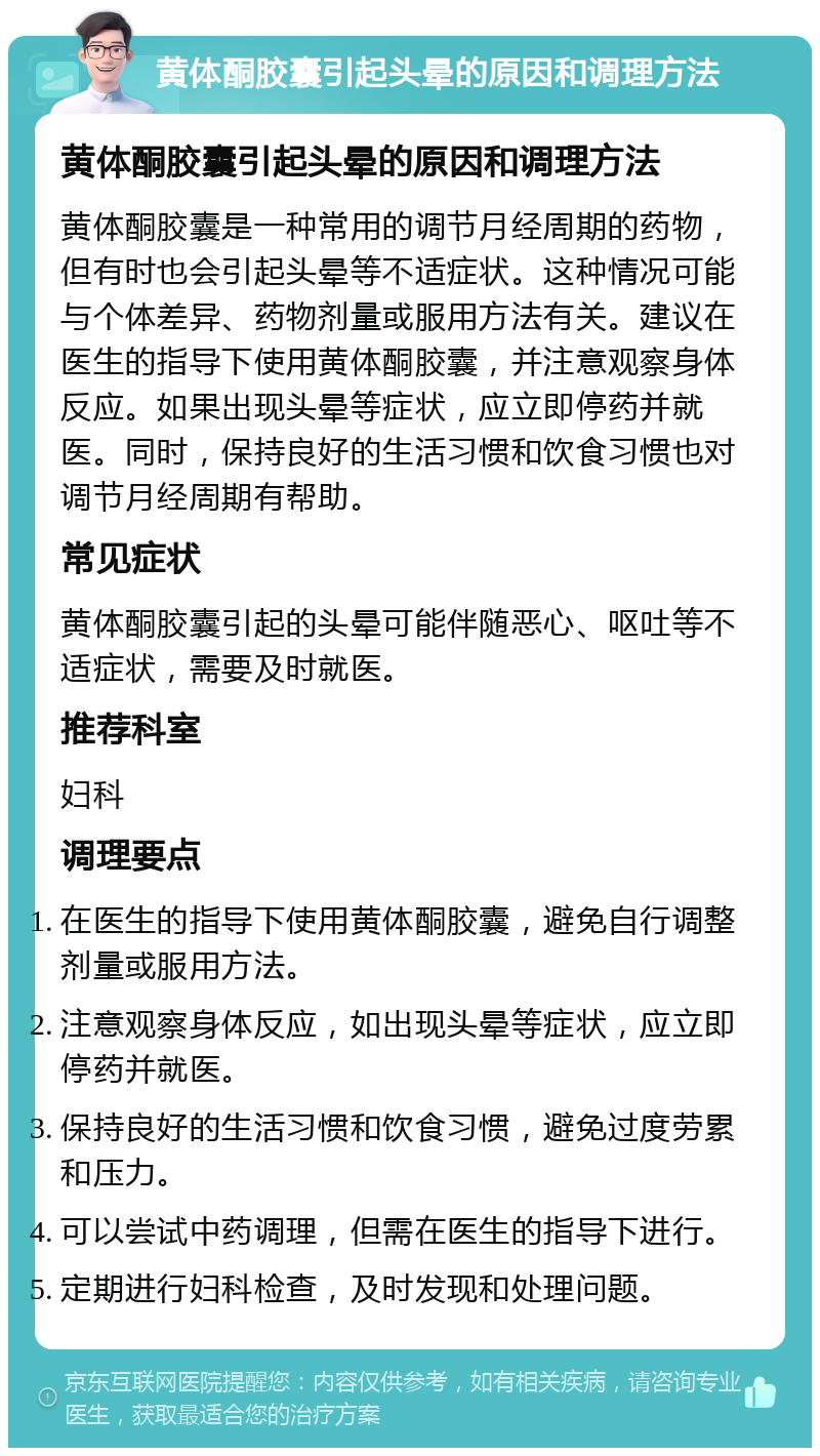 黄体酮胶囊引起头晕的原因和调理方法 黄体酮胶囊引起头晕的原因和调理方法 黄体酮胶囊是一种常用的调节月经周期的药物，但有时也会引起头晕等不适症状。这种情况可能与个体差异、药物剂量或服用方法有关。建议在医生的指导下使用黄体酮胶囊，并注意观察身体反应。如果出现头晕等症状，应立即停药并就医。同时，保持良好的生活习惯和饮食习惯也对调节月经周期有帮助。 常见症状 黄体酮胶囊引起的头晕可能伴随恶心、呕吐等不适症状，需要及时就医。 推荐科室 妇科 调理要点 在医生的指导下使用黄体酮胶囊，避免自行调整剂量或服用方法。 注意观察身体反应，如出现头晕等症状，应立即停药并就医。 保持良好的生活习惯和饮食习惯，避免过度劳累和压力。 可以尝试中药调理，但需在医生的指导下进行。 定期进行妇科检查，及时发现和处理问题。