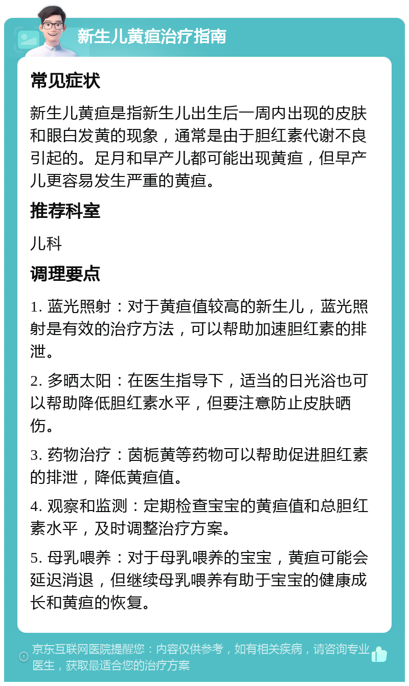 新生儿黄疸治疗指南 常见症状 新生儿黄疸是指新生儿出生后一周内出现的皮肤和眼白发黄的现象，通常是由于胆红素代谢不良引起的。足月和早产儿都可能出现黄疸，但早产儿更容易发生严重的黄疸。 推荐科室 儿科 调理要点 1. 蓝光照射：对于黄疸值较高的新生儿，蓝光照射是有效的治疗方法，可以帮助加速胆红素的排泄。 2. 多晒太阳：在医生指导下，适当的日光浴也可以帮助降低胆红素水平，但要注意防止皮肤晒伤。 3. 药物治疗：茵栀黄等药物可以帮助促进胆红素的排泄，降低黄疸值。 4. 观察和监测：定期检查宝宝的黄疸值和总胆红素水平，及时调整治疗方案。 5. 母乳喂养：对于母乳喂养的宝宝，黄疸可能会延迟消退，但继续母乳喂养有助于宝宝的健康成长和黄疸的恢复。