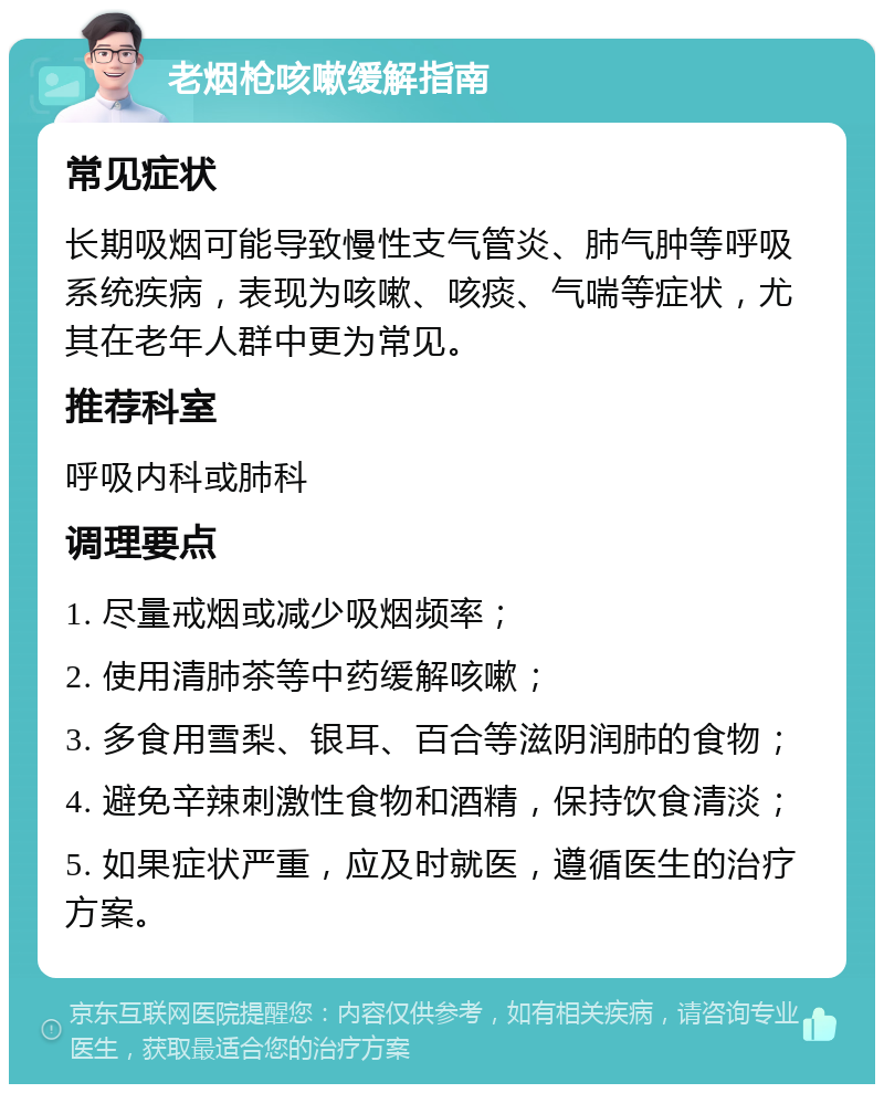 老烟枪咳嗽缓解指南 常见症状 长期吸烟可能导致慢性支气管炎、肺气肿等呼吸系统疾病，表现为咳嗽、咳痰、气喘等症状，尤其在老年人群中更为常见。 推荐科室 呼吸内科或肺科 调理要点 1. 尽量戒烟或减少吸烟频率； 2. 使用清肺茶等中药缓解咳嗽； 3. 多食用雪梨、银耳、百合等滋阴润肺的食物； 4. 避免辛辣刺激性食物和酒精，保持饮食清淡； 5. 如果症状严重，应及时就医，遵循医生的治疗方案。