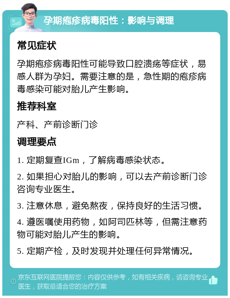 孕期疱疹病毒阳性：影响与调理 常见症状 孕期疱疹病毒阳性可能导致口腔溃疡等症状，易感人群为孕妇。需要注意的是，急性期的疱疹病毒感染可能对胎儿产生影响。 推荐科室 产科、产前诊断门诊 调理要点 1. 定期复查IGm，了解病毒感染状态。 2. 如果担心对胎儿的影响，可以去产前诊断门诊咨询专业医生。 3. 注意休息，避免熬夜，保持良好的生活习惯。 4. 遵医嘱使用药物，如阿司匹林等，但需注意药物可能对胎儿产生的影响。 5. 定期产检，及时发现并处理任何异常情况。