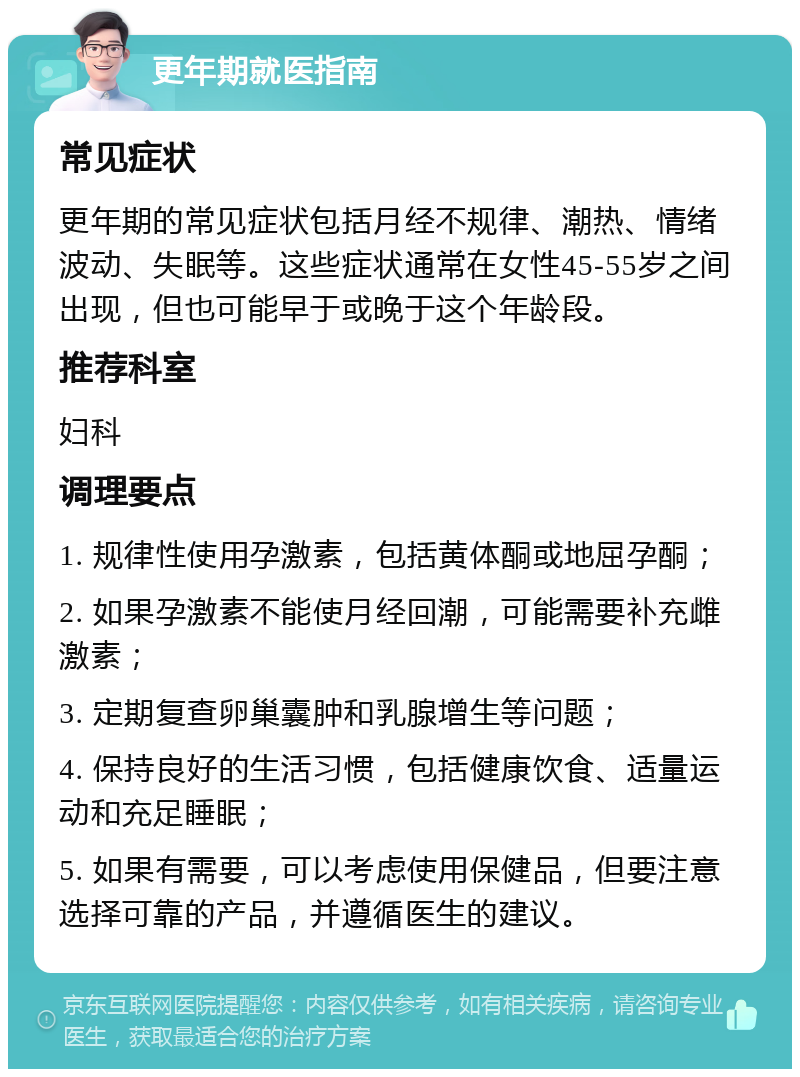 更年期就医指南 常见症状 更年期的常见症状包括月经不规律、潮热、情绪波动、失眠等。这些症状通常在女性45-55岁之间出现，但也可能早于或晚于这个年龄段。 推荐科室 妇科 调理要点 1. 规律性使用孕激素，包括黄体酮或地屈孕酮； 2. 如果孕激素不能使月经回潮，可能需要补充雌激素； 3. 定期复查卵巢囊肿和乳腺增生等问题； 4. 保持良好的生活习惯，包括健康饮食、适量运动和充足睡眠； 5. 如果有需要，可以考虑使用保健品，但要注意选择可靠的产品，并遵循医生的建议。