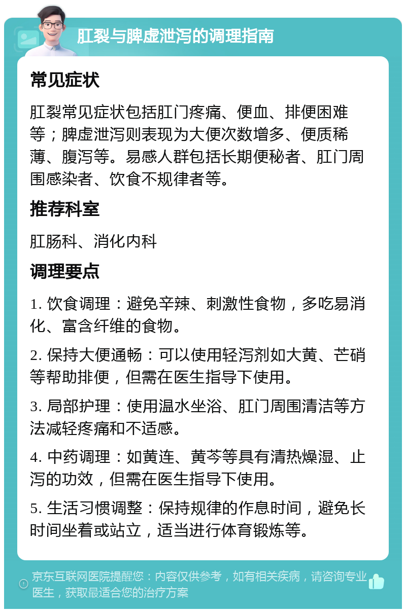 肛裂与脾虚泄泻的调理指南 常见症状 肛裂常见症状包括肛门疼痛、便血、排便困难等；脾虚泄泻则表现为大便次数增多、便质稀薄、腹泻等。易感人群包括长期便秘者、肛门周围感染者、饮食不规律者等。 推荐科室 肛肠科、消化内科 调理要点 1. 饮食调理：避免辛辣、刺激性食物，多吃易消化、富含纤维的食物。 2. 保持大便通畅：可以使用轻泻剂如大黄、芒硝等帮助排便，但需在医生指导下使用。 3. 局部护理：使用温水坐浴、肛门周围清洁等方法减轻疼痛和不适感。 4. 中药调理：如黄连、黄芩等具有清热燥湿、止泻的功效，但需在医生指导下使用。 5. 生活习惯调整：保持规律的作息时间，避免长时间坐着或站立，适当进行体育锻炼等。