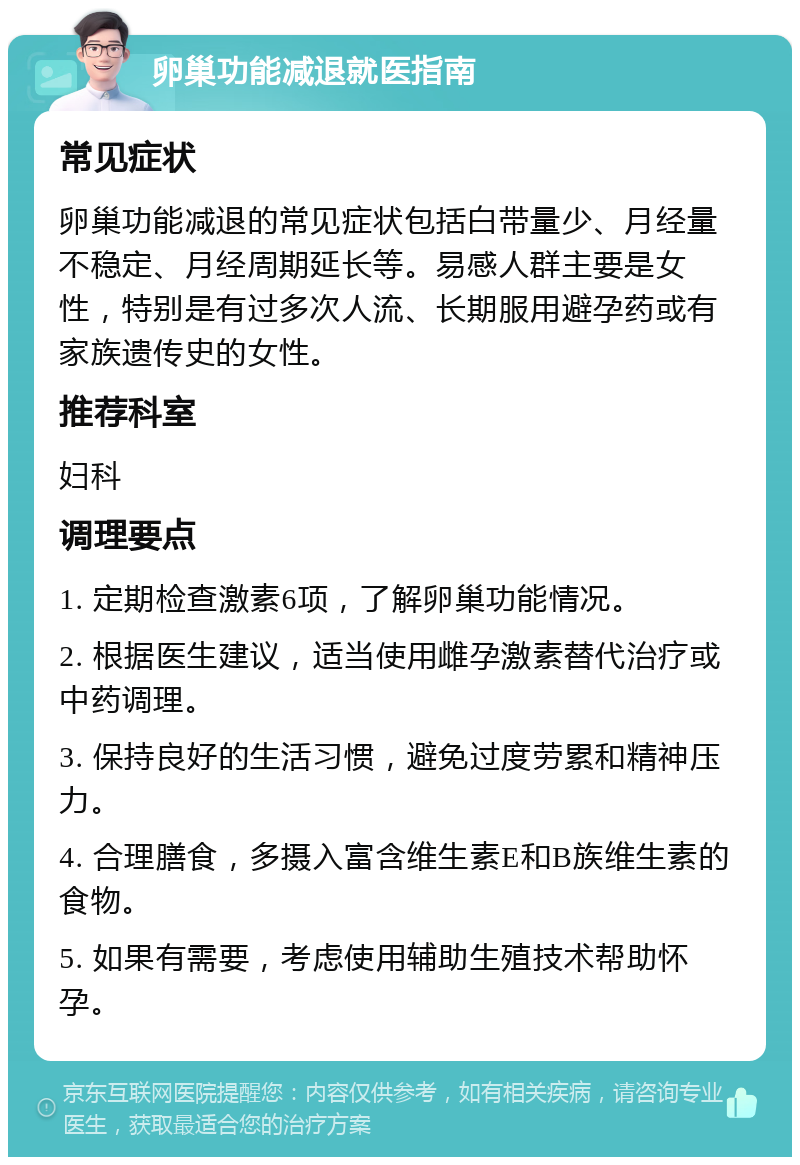 卵巢功能减退就医指南 常见症状 卵巢功能减退的常见症状包括白带量少、月经量不稳定、月经周期延长等。易感人群主要是女性，特别是有过多次人流、长期服用避孕药或有家族遗传史的女性。 推荐科室 妇科 调理要点 1. 定期检查激素6项，了解卵巢功能情况。 2. 根据医生建议，适当使用雌孕激素替代治疗或中药调理。 3. 保持良好的生活习惯，避免过度劳累和精神压力。 4. 合理膳食，多摄入富含维生素E和B族维生素的食物。 5. 如果有需要，考虑使用辅助生殖技术帮助怀孕。