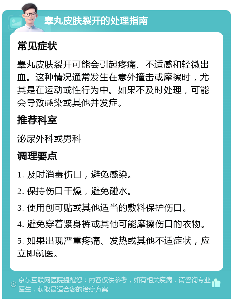 睾丸皮肤裂开的处理指南 常见症状 睾丸皮肤裂开可能会引起疼痛、不适感和轻微出血。这种情况通常发生在意外撞击或摩擦时，尤其是在运动或性行为中。如果不及时处理，可能会导致感染或其他并发症。 推荐科室 泌尿外科或男科 调理要点 1. 及时消毒伤口，避免感染。 2. 保持伤口干燥，避免碰水。 3. 使用创可贴或其他适当的敷料保护伤口。 4. 避免穿着紧身裤或其他可能摩擦伤口的衣物。 5. 如果出现严重疼痛、发热或其他不适症状，应立即就医。