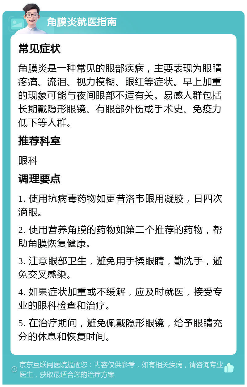 角膜炎就医指南 常见症状 角膜炎是一种常见的眼部疾病，主要表现为眼睛疼痛、流泪、视力模糊、眼红等症状。早上加重的现象可能与夜间眼部不适有关。易感人群包括长期戴隐形眼镜、有眼部外伤或手术史、免疫力低下等人群。 推荐科室 眼科 调理要点 1. 使用抗病毒药物如更昔洛韦眼用凝胶，日四次滴眼。 2. 使用营养角膜的药物如第二个推荐的药物，帮助角膜恢复健康。 3. 注意眼部卫生，避免用手揉眼睛，勤洗手，避免交叉感染。 4. 如果症状加重或不缓解，应及时就医，接受专业的眼科检查和治疗。 5. 在治疗期间，避免佩戴隐形眼镜，给予眼睛充分的休息和恢复时间。