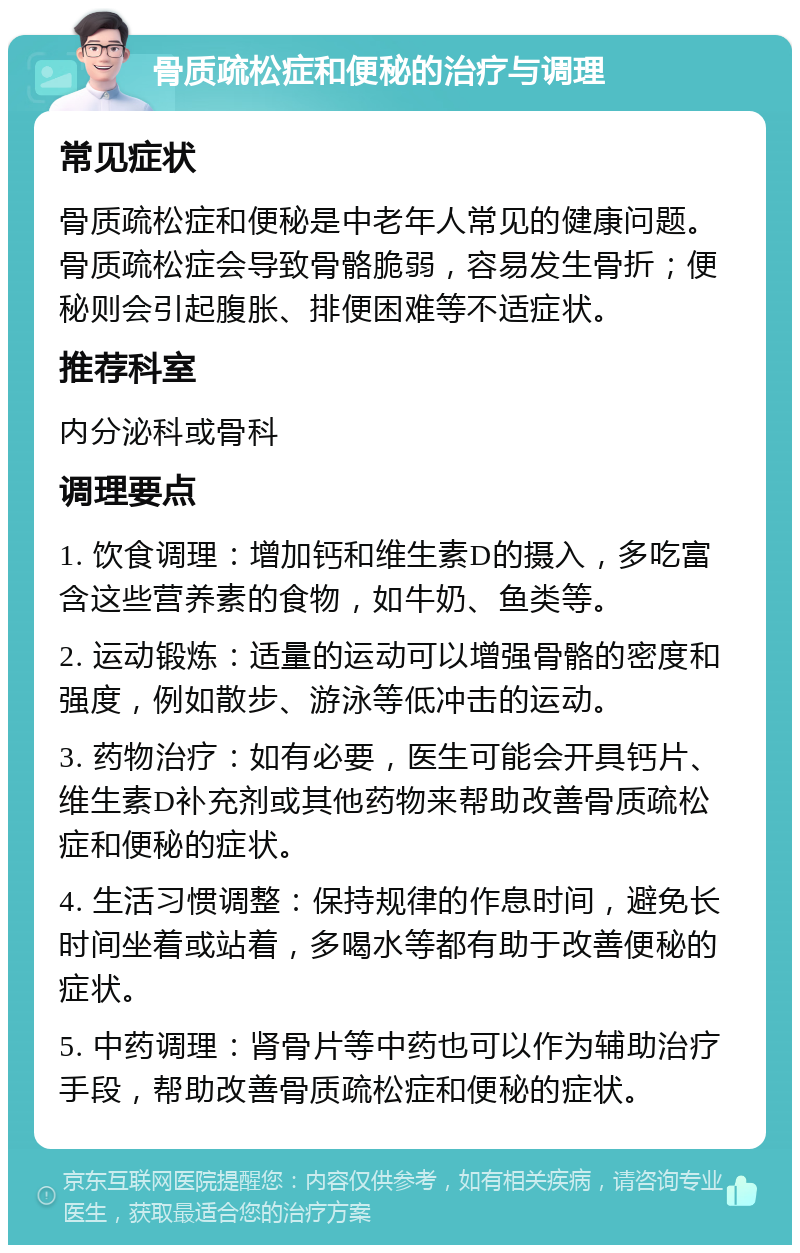 骨质疏松症和便秘的治疗与调理 常见症状 骨质疏松症和便秘是中老年人常见的健康问题。骨质疏松症会导致骨骼脆弱，容易发生骨折；便秘则会引起腹胀、排便困难等不适症状。 推荐科室 内分泌科或骨科 调理要点 1. 饮食调理：增加钙和维生素D的摄入，多吃富含这些营养素的食物，如牛奶、鱼类等。 2. 运动锻炼：适量的运动可以增强骨骼的密度和强度，例如散步、游泳等低冲击的运动。 3. 药物治疗：如有必要，医生可能会开具钙片、维生素D补充剂或其他药物来帮助改善骨质疏松症和便秘的症状。 4. 生活习惯调整：保持规律的作息时间，避免长时间坐着或站着，多喝水等都有助于改善便秘的症状。 5. 中药调理：肾骨片等中药也可以作为辅助治疗手段，帮助改善骨质疏松症和便秘的症状。