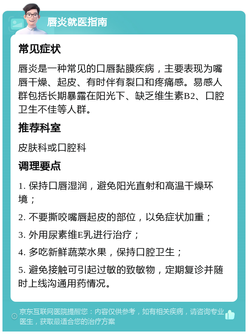 唇炎就医指南 常见症状 唇炎是一种常见的口唇黏膜疾病，主要表现为嘴唇干燥、起皮、有时伴有裂口和疼痛感。易感人群包括长期暴露在阳光下、缺乏维生素B2、口腔卫生不佳等人群。 推荐科室 皮肤科或口腔科 调理要点 1. 保持口唇湿润，避免阳光直射和高温干燥环境； 2. 不要撕咬嘴唇起皮的部位，以免症状加重； 3. 外用尿素维E乳进行治疗； 4. 多吃新鲜蔬菜水果，保持口腔卫生； 5. 避免接触可引起过敏的致敏物，定期复诊并随时上线沟通用药情况。