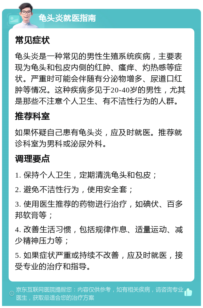 龟头炎就医指南 常见症状 龟头炎是一种常见的男性生殖系统疾病，主要表现为龟头和包皮内侧的红肿、瘙痒、灼热感等症状。严重时可能会伴随有分泌物增多、尿道口红肿等情况。这种疾病多见于20-40岁的男性，尤其是那些不注意个人卫生、有不洁性行为的人群。 推荐科室 如果怀疑自己患有龟头炎，应及时就医。推荐就诊科室为男科或泌尿外科。 调理要点 1. 保持个人卫生，定期清洗龟头和包皮； 2. 避免不洁性行为，使用安全套； 3. 使用医生推荐的药物进行治疗，如碘伏、百多邦软膏等； 4. 改善生活习惯，包括规律作息、适量运动、减少精神压力等； 5. 如果症状严重或持续不改善，应及时就医，接受专业的治疗和指导。