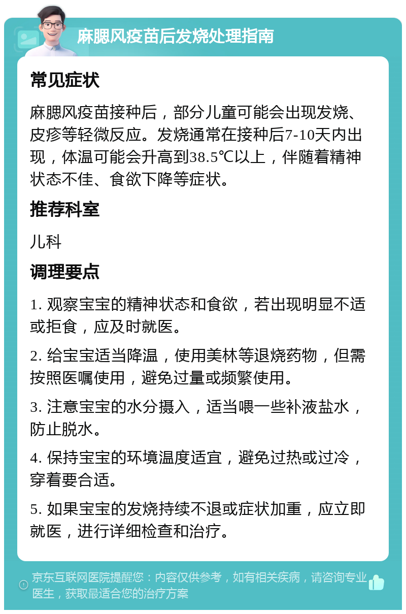 麻腮风疫苗后发烧处理指南 常见症状 麻腮风疫苗接种后，部分儿童可能会出现发烧、皮疹等轻微反应。发烧通常在接种后7-10天内出现，体温可能会升高到38.5℃以上，伴随着精神状态不佳、食欲下降等症状。 推荐科室 儿科 调理要点 1. 观察宝宝的精神状态和食欲，若出现明显不适或拒食，应及时就医。 2. 给宝宝适当降温，使用美林等退烧药物，但需按照医嘱使用，避免过量或频繁使用。 3. 注意宝宝的水分摄入，适当喂一些补液盐水，防止脱水。 4. 保持宝宝的环境温度适宜，避免过热或过冷，穿着要合适。 5. 如果宝宝的发烧持续不退或症状加重，应立即就医，进行详细检查和治疗。