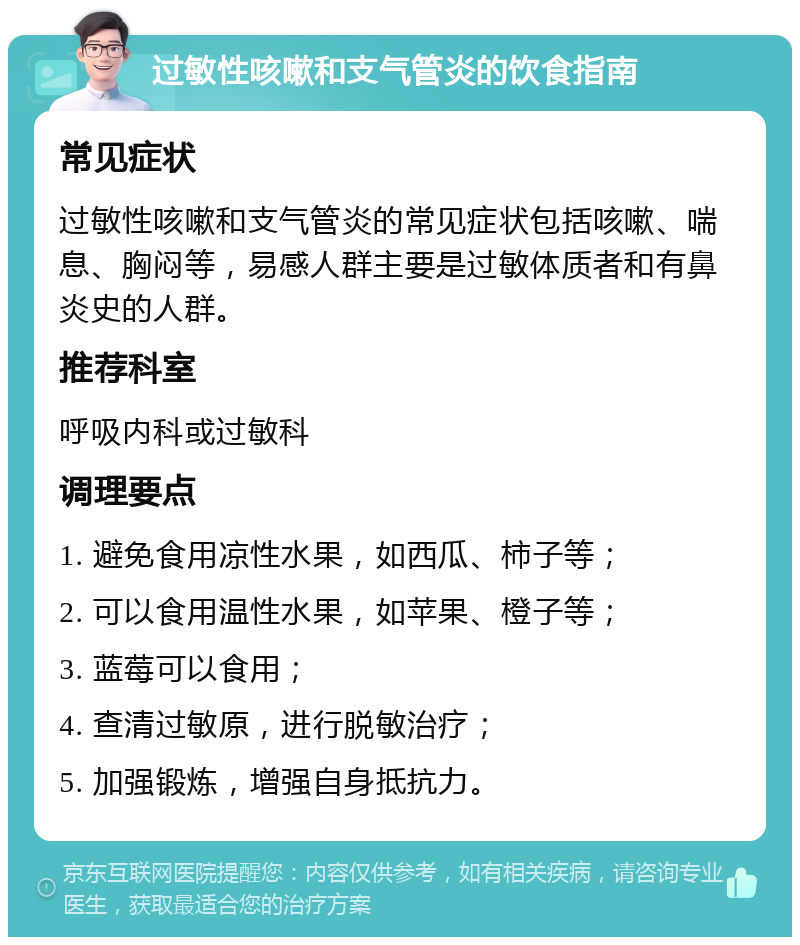 过敏性咳嗽和支气管炎的饮食指南 常见症状 过敏性咳嗽和支气管炎的常见症状包括咳嗽、喘息、胸闷等，易感人群主要是过敏体质者和有鼻炎史的人群。 推荐科室 呼吸内科或过敏科 调理要点 1. 避免食用凉性水果，如西瓜、柿子等； 2. 可以食用温性水果，如苹果、橙子等； 3. 蓝莓可以食用； 4. 查清过敏原，进行脱敏治疗； 5. 加强锻炼，增强自身抵抗力。