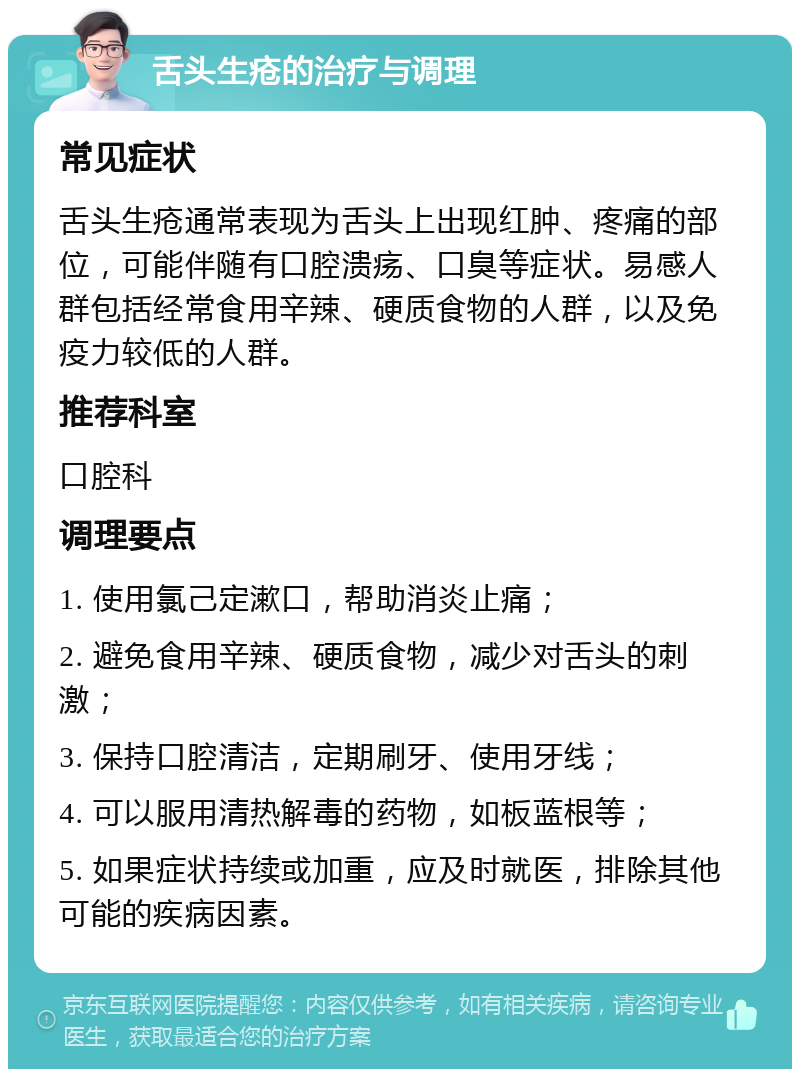 舌头生疮的治疗与调理 常见症状 舌头生疮通常表现为舌头上出现红肿、疼痛的部位，可能伴随有口腔溃疡、口臭等症状。易感人群包括经常食用辛辣、硬质食物的人群，以及免疫力较低的人群。 推荐科室 口腔科 调理要点 1. 使用氯己定漱口，帮助消炎止痛； 2. 避免食用辛辣、硬质食物，减少对舌头的刺激； 3. 保持口腔清洁，定期刷牙、使用牙线； 4. 可以服用清热解毒的药物，如板蓝根等； 5. 如果症状持续或加重，应及时就医，排除其他可能的疾病因素。