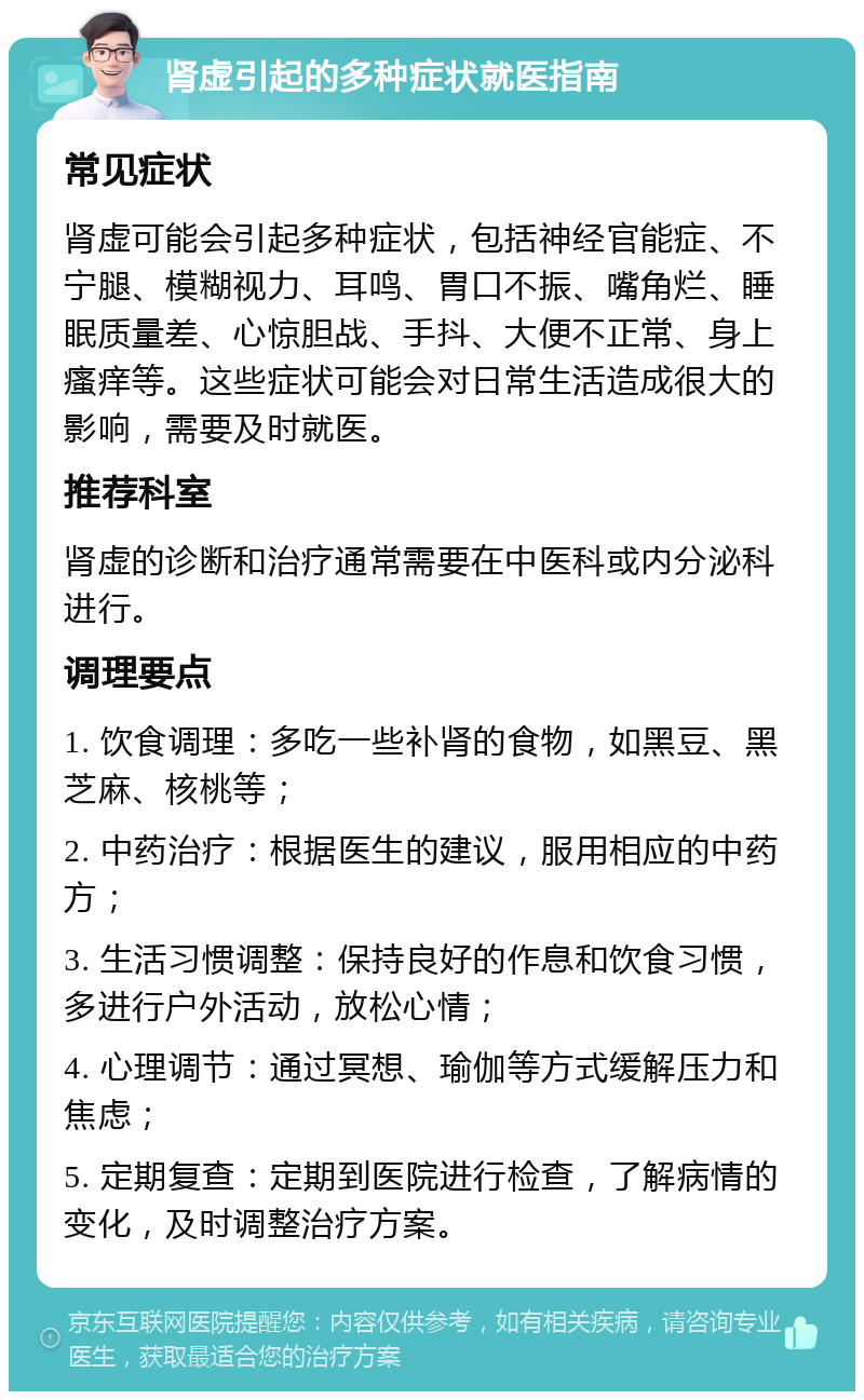 肾虚引起的多种症状就医指南 常见症状 肾虚可能会引起多种症状，包括神经官能症、不宁腿、模糊视力、耳鸣、胃口不振、嘴角烂、睡眠质量差、心惊胆战、手抖、大便不正常、身上瘙痒等。这些症状可能会对日常生活造成很大的影响，需要及时就医。 推荐科室 肾虚的诊断和治疗通常需要在中医科或内分泌科进行。 调理要点 1. 饮食调理：多吃一些补肾的食物，如黑豆、黑芝麻、核桃等； 2. 中药治疗：根据医生的建议，服用相应的中药方； 3. 生活习惯调整：保持良好的作息和饮食习惯，多进行户外活动，放松心情； 4. 心理调节：通过冥想、瑜伽等方式缓解压力和焦虑； 5. 定期复查：定期到医院进行检查，了解病情的变化，及时调整治疗方案。