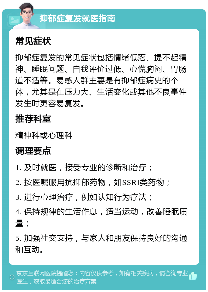 抑郁症复发就医指南 常见症状 抑郁症复发的常见症状包括情绪低落、提不起精神、睡眠问题、自我评价过低、心慌胸闷、胃肠道不适等。易感人群主要是有抑郁症病史的个体，尤其是在压力大、生活变化或其他不良事件发生时更容易复发。 推荐科室 精神科或心理科 调理要点 1. 及时就医，接受专业的诊断和治疗； 2. 按医嘱服用抗抑郁药物，如SSRI类药物； 3. 进行心理治疗，例如认知行为疗法； 4. 保持规律的生活作息，适当运动，改善睡眠质量； 5. 加强社交支持，与家人和朋友保持良好的沟通和互动。