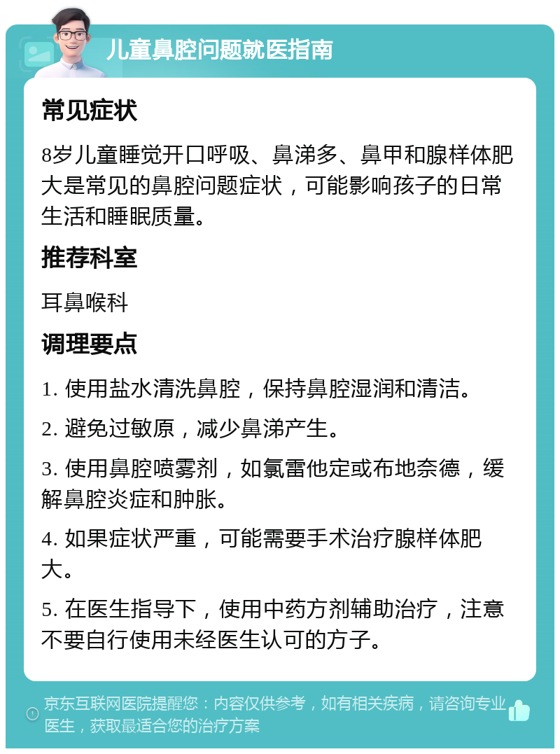 儿童鼻腔问题就医指南 常见症状 8岁儿童睡觉开口呼吸、鼻涕多、鼻甲和腺样体肥大是常见的鼻腔问题症状，可能影响孩子的日常生活和睡眠质量。 推荐科室 耳鼻喉科 调理要点 1. 使用盐水清洗鼻腔，保持鼻腔湿润和清洁。 2. 避免过敏原，减少鼻涕产生。 3. 使用鼻腔喷雾剂，如氯雷他定或布地奈德，缓解鼻腔炎症和肿胀。 4. 如果症状严重，可能需要手术治疗腺样体肥大。 5. 在医生指导下，使用中药方剂辅助治疗，注意不要自行使用未经医生认可的方子。