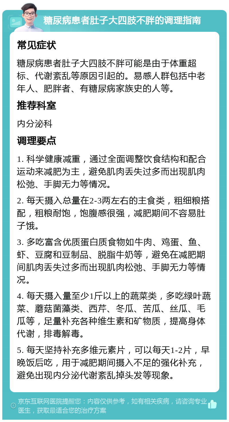 糖尿病患者肚子大四肢不胖的调理指南 常见症状 糖尿病患者肚子大四肢不胖可能是由于体重超标、代谢紊乱等原因引起的。易感人群包括中老年人、肥胖者、有糖尿病家族史的人等。 推荐科室 内分泌科 调理要点 1. 科学健康减重，通过全面调整饮食结构和配合运动来减肥为主，避免肌肉丢失过多而出现肌肉松弛、手脚无力等情况。 2. 每天摄入总量在2-3两左右的主食类，粗细粮搭配，粗粮耐饱，饱腹感很强，减肥期间不容易肚子饿。 3. 多吃富含优质蛋白质食物如牛肉、鸡蛋、鱼、虾、豆腐和豆制品、脱脂牛奶等，避免在减肥期间肌肉丢失过多而出现肌肉松弛、手脚无力等情况。 4. 每天摄入量至少1斤以上的蔬菜类，多吃绿叶蔬菜、蘑菇菌藻类、西芹、冬瓜、苦瓜、丝瓜、毛瓜等，足量补充各种维生素和矿物质，提高身体代谢，排毒解毒。 5. 每天坚持补充多维元素片，可以每天1-2片，早晚饭后吃，用于减肥期间摄入不足的强化补充，避免出现内分泌代谢紊乱掉头发等现象。