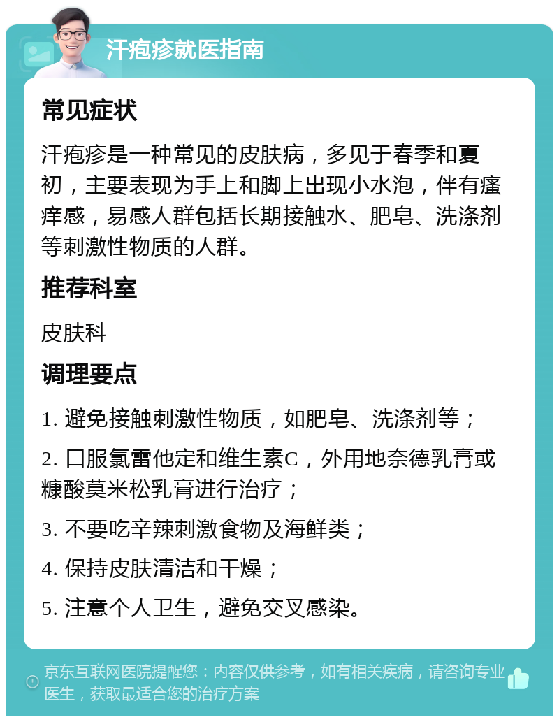 汗疱疹就医指南 常见症状 汗疱疹是一种常见的皮肤病，多见于春季和夏初，主要表现为手上和脚上出现小水泡，伴有瘙痒感，易感人群包括长期接触水、肥皂、洗涤剂等刺激性物质的人群。 推荐科室 皮肤科 调理要点 1. 避免接触刺激性物质，如肥皂、洗涤剂等； 2. 口服氯雷他定和维生素C，外用地奈德乳膏或糠酸莫米松乳膏进行治疗； 3. 不要吃辛辣刺激食物及海鲜类； 4. 保持皮肤清洁和干燥； 5. 注意个人卫生，避免交叉感染。