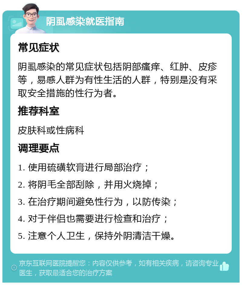 阴虱感染就医指南 常见症状 阴虱感染的常见症状包括阴部瘙痒、红肿、皮疹等，易感人群为有性生活的人群，特别是没有采取安全措施的性行为者。 推荐科室 皮肤科或性病科 调理要点 1. 使用硫磺软膏进行局部治疗； 2. 将阴毛全部刮除，并用火烧掉； 3. 在治疗期间避免性行为，以防传染； 4. 对于伴侣也需要进行检查和治疗； 5. 注意个人卫生，保持外阴清洁干燥。