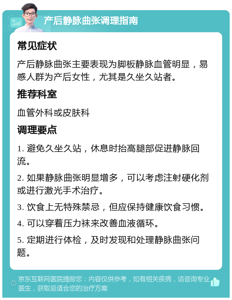 产后静脉曲张调理指南 常见症状 产后静脉曲张主要表现为脚板静脉血管明显，易感人群为产后女性，尤其是久坐久站者。 推荐科室 血管外科或皮肤科 调理要点 1. 避免久坐久站，休息时抬高腿部促进静脉回流。 2. 如果静脉曲张明显增多，可以考虑注射硬化剂或进行激光手术治疗。 3. 饮食上无特殊禁忌，但应保持健康饮食习惯。 4. 可以穿着压力袜来改善血液循环。 5. 定期进行体检，及时发现和处理静脉曲张问题。