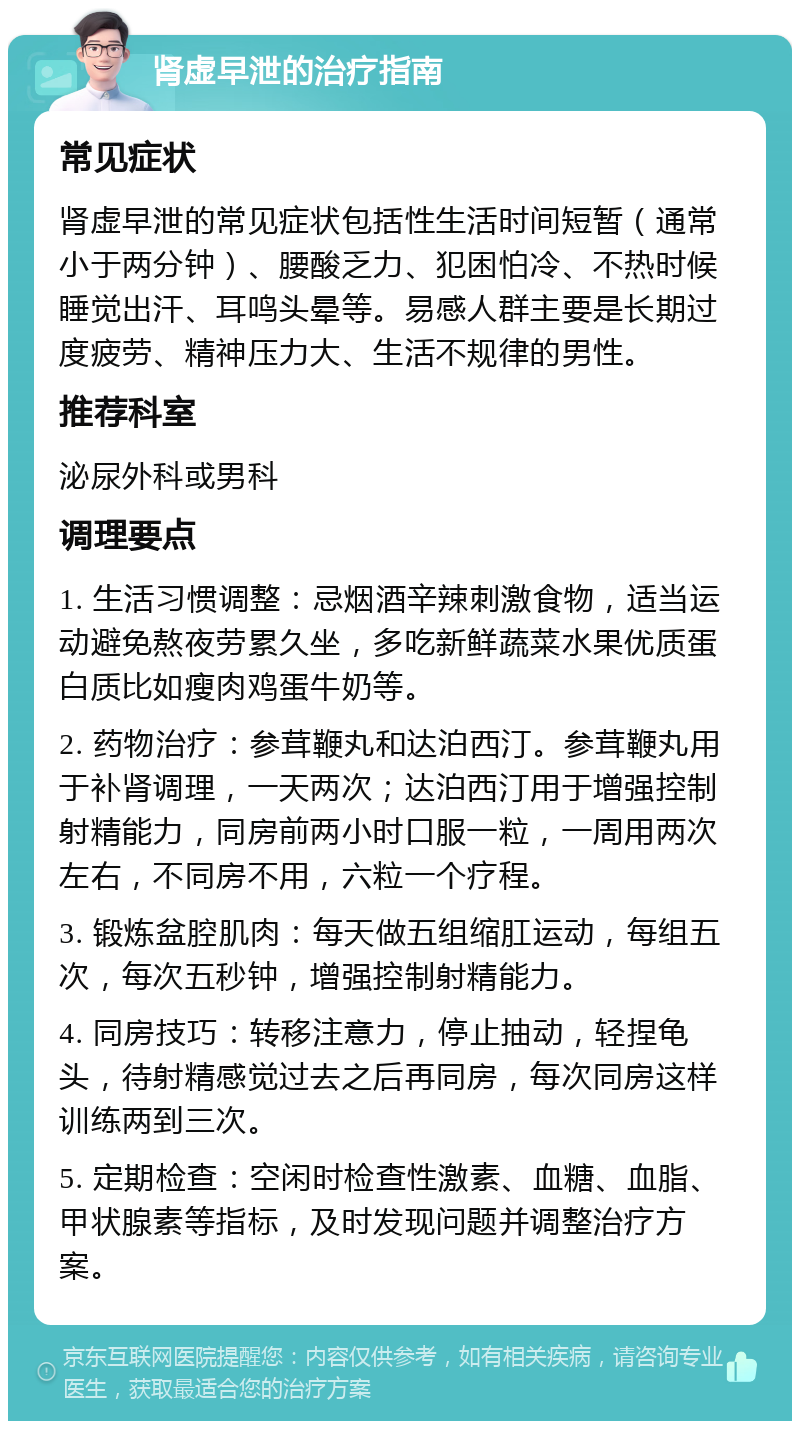 肾虚早泄的治疗指南 常见症状 肾虚早泄的常见症状包括性生活时间短暂（通常小于两分钟）、腰酸乏力、犯困怕冷、不热时候睡觉出汗、耳鸣头晕等。易感人群主要是长期过度疲劳、精神压力大、生活不规律的男性。 推荐科室 泌尿外科或男科 调理要点 1. 生活习惯调整：忌烟酒辛辣刺激食物，适当运动避免熬夜劳累久坐，多吃新鲜蔬菜水果优质蛋白质比如瘦肉鸡蛋牛奶等。 2. 药物治疗：参茸鞭丸和达泊西汀。参茸鞭丸用于补肾调理，一天两次；达泊西汀用于增强控制射精能力，同房前两小时口服一粒，一周用两次左右，不同房不用，六粒一个疗程。 3. 锻炼盆腔肌肉：每天做五组缩肛运动，每组五次，每次五秒钟，增强控制射精能力。 4. 同房技巧：转移注意力，停止抽动，轻捏龟头，待射精感觉过去之后再同房，每次同房这样训练两到三次。 5. 定期检查：空闲时检查性激素、血糖、血脂、甲状腺素等指标，及时发现问题并调整治疗方案。