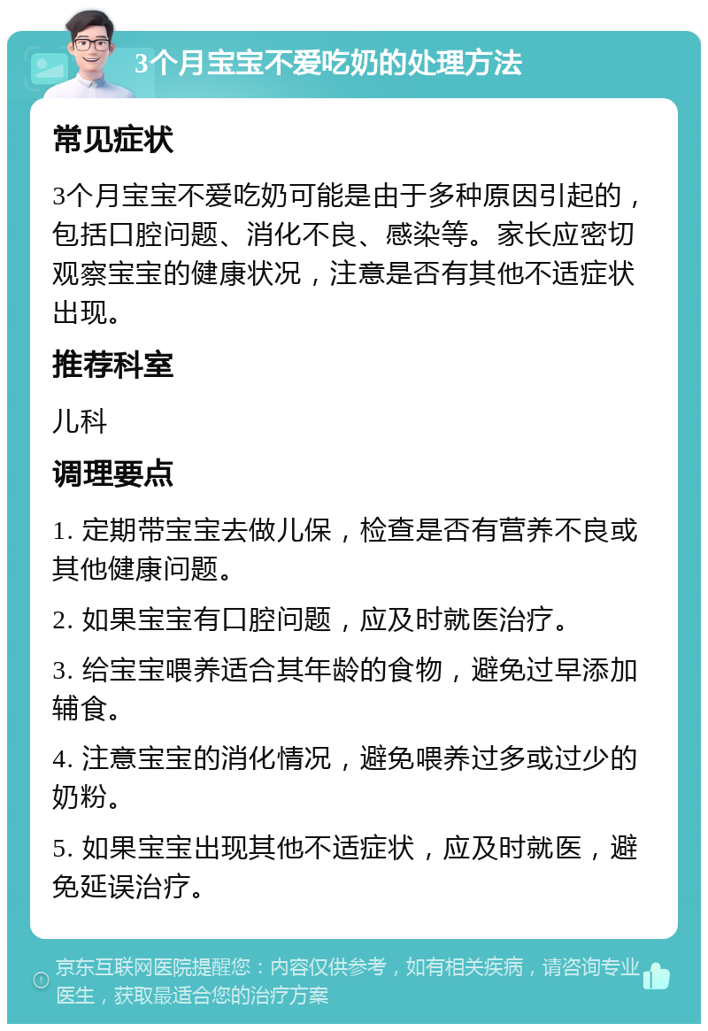 3个月宝宝不爱吃奶的处理方法 常见症状 3个月宝宝不爱吃奶可能是由于多种原因引起的，包括口腔问题、消化不良、感染等。家长应密切观察宝宝的健康状况，注意是否有其他不适症状出现。 推荐科室 儿科 调理要点 1. 定期带宝宝去做儿保，检查是否有营养不良或其他健康问题。 2. 如果宝宝有口腔问题，应及时就医治疗。 3. 给宝宝喂养适合其年龄的食物，避免过早添加辅食。 4. 注意宝宝的消化情况，避免喂养过多或过少的奶粉。 5. 如果宝宝出现其他不适症状，应及时就医，避免延误治疗。