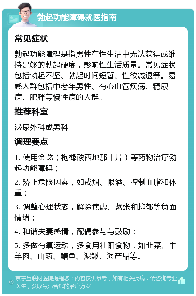 勃起功能障碍就医指南 常见症状 勃起功能障碍是指男性在性生活中无法获得或维持足够的勃起硬度，影响性生活质量。常见症状包括勃起不坚、勃起时间短暂、性欲减退等。易感人群包括中老年男性、有心血管疾病、糖尿病、肥胖等慢性病的人群。 推荐科室 泌尿外科或男科 调理要点 1. 使用金戈（枸橼酸西地那非片）等药物治疗勃起功能障碍； 2. 矫正危险因素，如戒烟、限酒、控制血脂和体重； 3. 调整心理状态，解除焦虑、紧张和抑郁等负面情绪； 4. 和谐夫妻感情，配偶参与与鼓励； 5. 多做有氧运动，多食用壮阳食物，如韭菜、牛羊肉、山药、鳝鱼、泥鳅、海产品等。