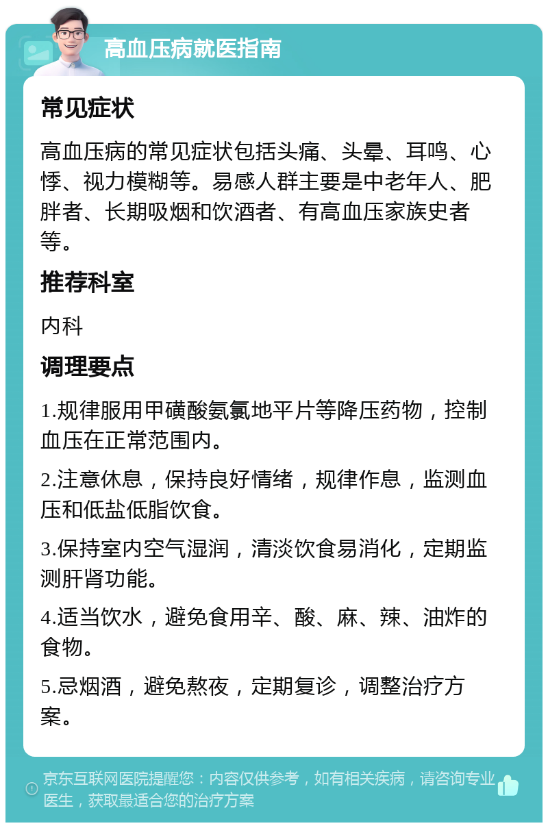 高血压病就医指南 常见症状 高血压病的常见症状包括头痛、头晕、耳鸣、心悸、视力模糊等。易感人群主要是中老年人、肥胖者、长期吸烟和饮酒者、有高血压家族史者等。 推荐科室 内科 调理要点 1.规律服用甲磺酸氨氯地平片等降压药物，控制血压在正常范围内。 2.注意休息，保持良好情绪，规律作息，监测血压和低盐低脂饮食。 3.保持室内空气湿润，清淡饮食易消化，定期监测肝肾功能。 4.适当饮水，避免食用辛、酸、麻、辣、油炸的食物。 5.忌烟酒，避免熬夜，定期复诊，调整治疗方案。