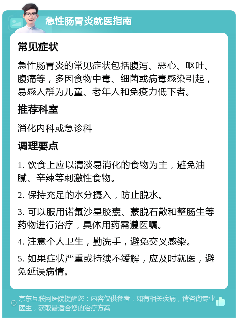 急性肠胃炎就医指南 常见症状 急性肠胃炎的常见症状包括腹泻、恶心、呕吐、腹痛等，多因食物中毒、细菌或病毒感染引起，易感人群为儿童、老年人和免疫力低下者。 推荐科室 消化内科或急诊科 调理要点 1. 饮食上应以清淡易消化的食物为主，避免油腻、辛辣等刺激性食物。 2. 保持充足的水分摄入，防止脱水。 3. 可以服用诺氟沙星胶囊、蒙脱石散和整肠生等药物进行治疗，具体用药需遵医嘱。 4. 注意个人卫生，勤洗手，避免交叉感染。 5. 如果症状严重或持续不缓解，应及时就医，避免延误病情。