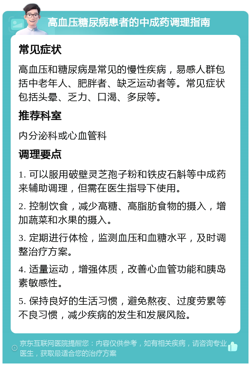 高血压糖尿病患者的中成药调理指南 常见症状 高血压和糖尿病是常见的慢性疾病，易感人群包括中老年人、肥胖者、缺乏运动者等。常见症状包括头晕、乏力、口渴、多尿等。 推荐科室 内分泌科或心血管科 调理要点 1. 可以服用破壁灵芝孢子粉和铁皮石斛等中成药来辅助调理，但需在医生指导下使用。 2. 控制饮食，减少高糖、高脂肪食物的摄入，增加蔬菜和水果的摄入。 3. 定期进行体检，监测血压和血糖水平，及时调整治疗方案。 4. 适量运动，增强体质，改善心血管功能和胰岛素敏感性。 5. 保持良好的生活习惯，避免熬夜、过度劳累等不良习惯，减少疾病的发生和发展风险。