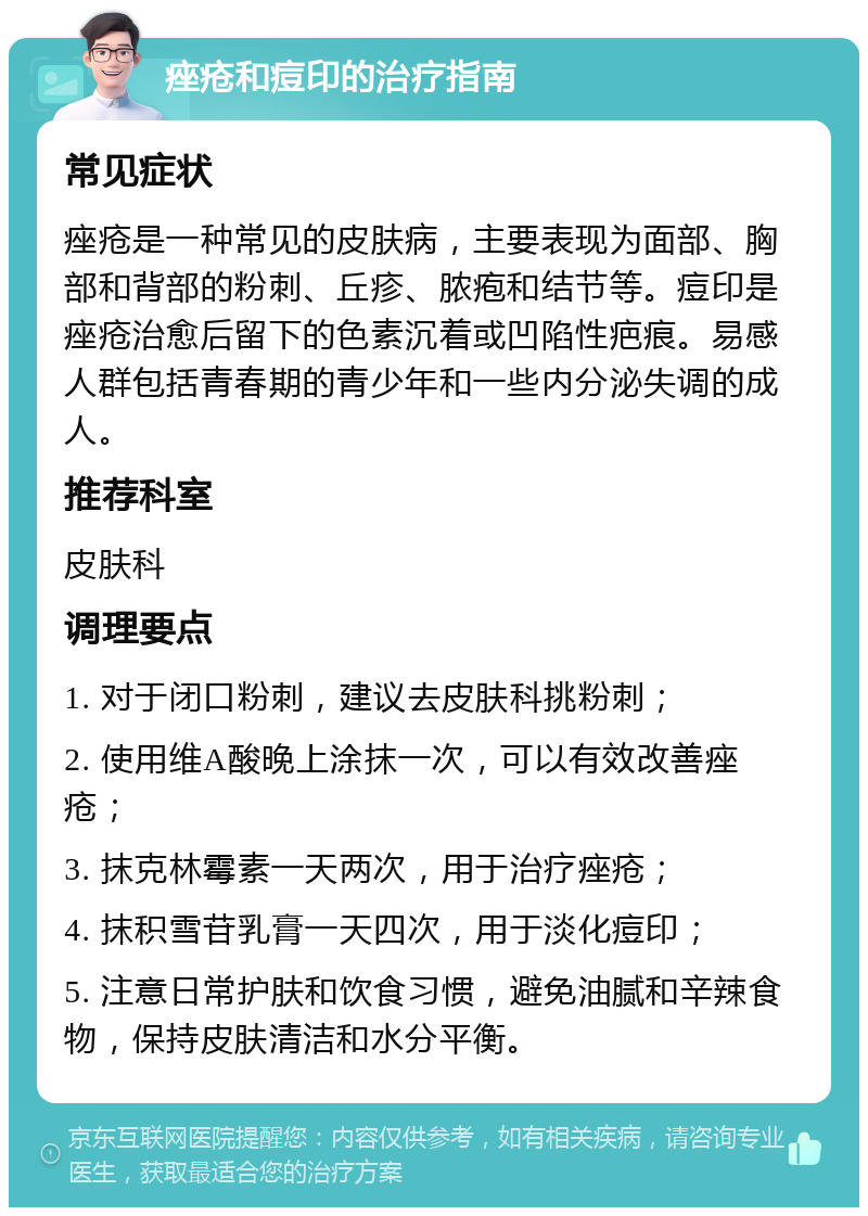 痤疮和痘印的治疗指南 常见症状 痤疮是一种常见的皮肤病，主要表现为面部、胸部和背部的粉刺、丘疹、脓疱和结节等。痘印是痤疮治愈后留下的色素沉着或凹陷性疤痕。易感人群包括青春期的青少年和一些内分泌失调的成人。 推荐科室 皮肤科 调理要点 1. 对于闭口粉刺，建议去皮肤科挑粉刺； 2. 使用维A酸晚上涂抹一次，可以有效改善痤疮； 3. 抹克林霉素一天两次，用于治疗痤疮； 4. 抹积雪苷乳膏一天四次，用于淡化痘印； 5. 注意日常护肤和饮食习惯，避免油腻和辛辣食物，保持皮肤清洁和水分平衡。