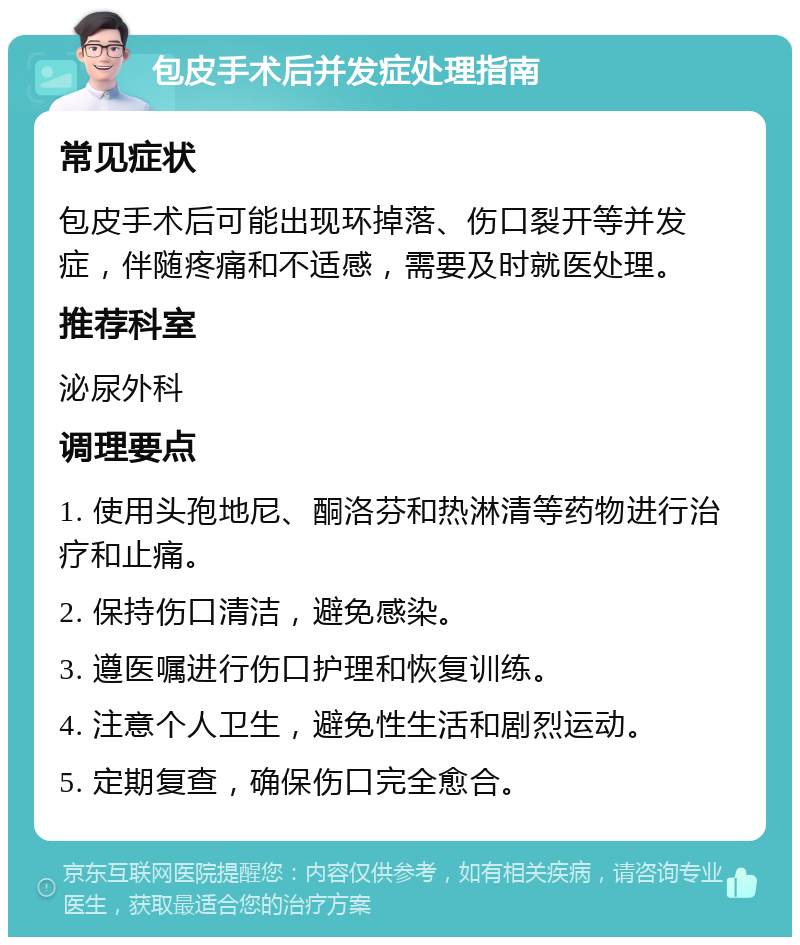 包皮手术后并发症处理指南 常见症状 包皮手术后可能出现环掉落、伤口裂开等并发症，伴随疼痛和不适感，需要及时就医处理。 推荐科室 泌尿外科 调理要点 1. 使用头孢地尼、酮洛芬和热淋清等药物进行治疗和止痛。 2. 保持伤口清洁，避免感染。 3. 遵医嘱进行伤口护理和恢复训练。 4. 注意个人卫生，避免性生活和剧烈运动。 5. 定期复查，确保伤口完全愈合。