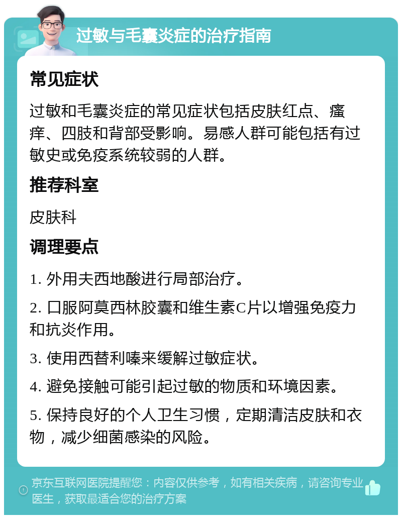 过敏与毛囊炎症的治疗指南 常见症状 过敏和毛囊炎症的常见症状包括皮肤红点、瘙痒、四肢和背部受影响。易感人群可能包括有过敏史或免疫系统较弱的人群。 推荐科室 皮肤科 调理要点 1. 外用夫西地酸进行局部治疗。 2. 口服阿莫西林胶囊和维生素C片以增强免疫力和抗炎作用。 3. 使用西替利嗪来缓解过敏症状。 4. 避免接触可能引起过敏的物质和环境因素。 5. 保持良好的个人卫生习惯，定期清洁皮肤和衣物，减少细菌感染的风险。