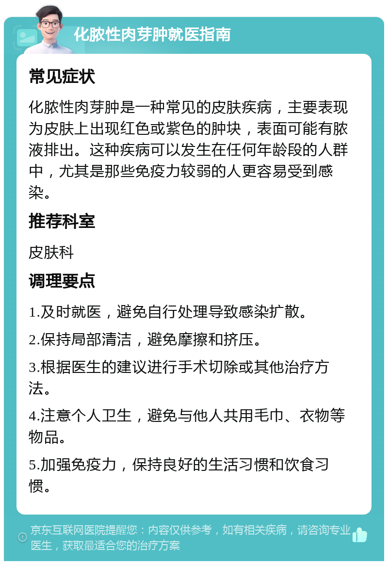 化脓性肉芽肿就医指南 常见症状 化脓性肉芽肿是一种常见的皮肤疾病，主要表现为皮肤上出现红色或紫色的肿块，表面可能有脓液排出。这种疾病可以发生在任何年龄段的人群中，尤其是那些免疫力较弱的人更容易受到感染。 推荐科室 皮肤科 调理要点 1.及时就医，避免自行处理导致感染扩散。 2.保持局部清洁，避免摩擦和挤压。 3.根据医生的建议进行手术切除或其他治疗方法。 4.注意个人卫生，避免与他人共用毛巾、衣物等物品。 5.加强免疫力，保持良好的生活习惯和饮食习惯。