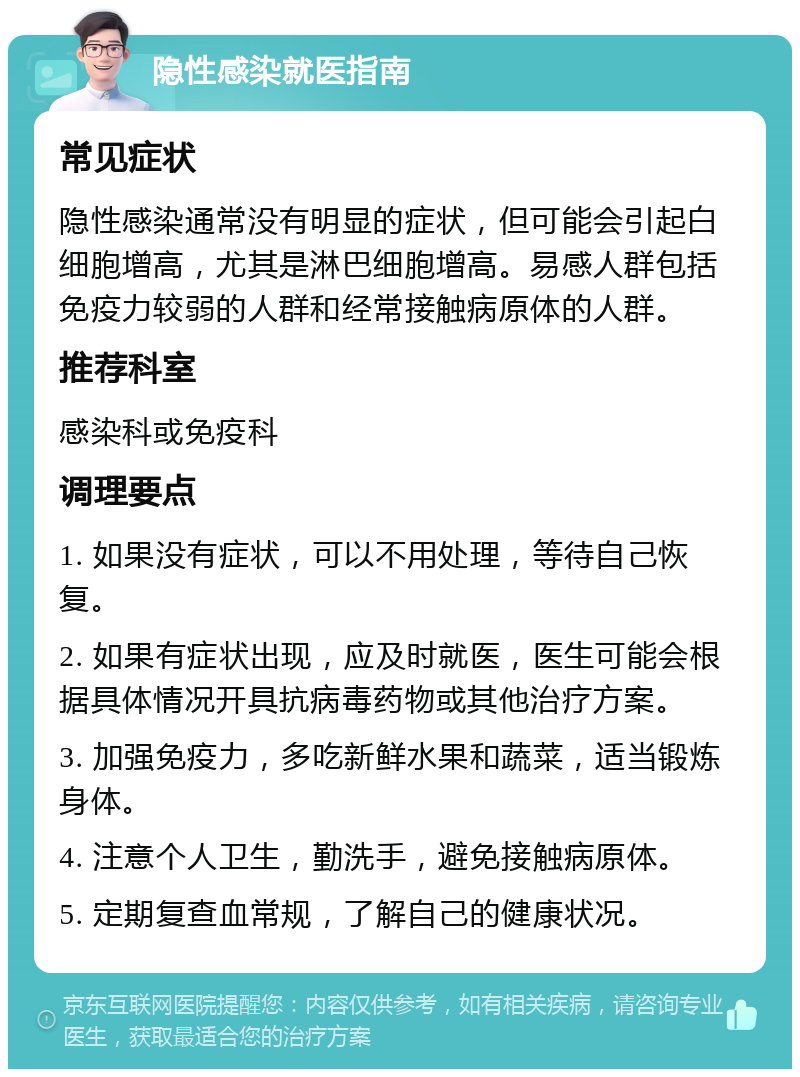 隐性感染就医指南 常见症状 隐性感染通常没有明显的症状，但可能会引起白细胞增高，尤其是淋巴细胞增高。易感人群包括免疫力较弱的人群和经常接触病原体的人群。 推荐科室 感染科或免疫科 调理要点 1. 如果没有症状，可以不用处理，等待自己恢复。 2. 如果有症状出现，应及时就医，医生可能会根据具体情况开具抗病毒药物或其他治疗方案。 3. 加强免疫力，多吃新鲜水果和蔬菜，适当锻炼身体。 4. 注意个人卫生，勤洗手，避免接触病原体。 5. 定期复查血常规，了解自己的健康状况。