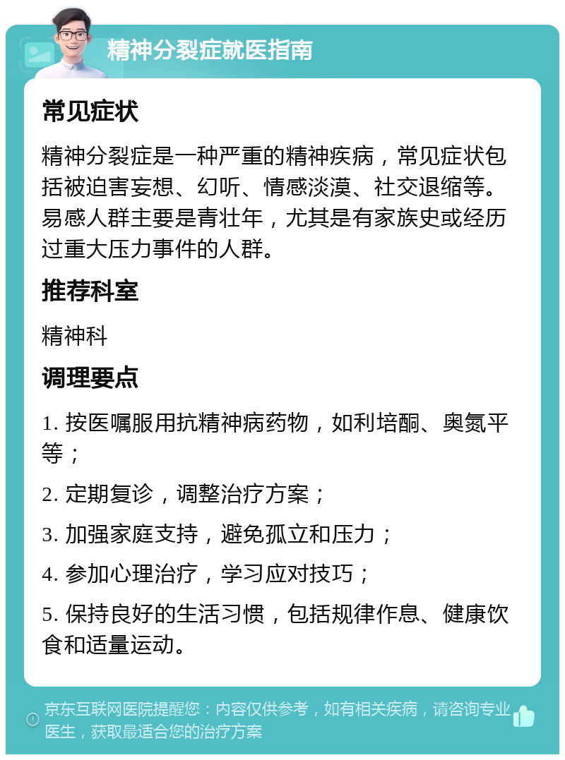 精神分裂症就医指南 常见症状 精神分裂症是一种严重的精神疾病，常见症状包括被迫害妄想、幻听、情感淡漠、社交退缩等。易感人群主要是青壮年，尤其是有家族史或经历过重大压力事件的人群。 推荐科室 精神科 调理要点 1. 按医嘱服用抗精神病药物，如利培酮、奥氮平等； 2. 定期复诊，调整治疗方案； 3. 加强家庭支持，避免孤立和压力； 4. 参加心理治疗，学习应对技巧； 5. 保持良好的生活习惯，包括规律作息、健康饮食和适量运动。