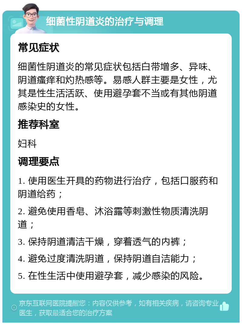 细菌性阴道炎的治疗与调理 常见症状 细菌性阴道炎的常见症状包括白带增多、异味、阴道瘙痒和灼热感等。易感人群主要是女性，尤其是性生活活跃、使用避孕套不当或有其他阴道感染史的女性。 推荐科室 妇科 调理要点 1. 使用医生开具的药物进行治疗，包括口服药和阴道给药； 2. 避免使用香皂、沐浴露等刺激性物质清洗阴道； 3. 保持阴道清洁干燥，穿着透气的内裤； 4. 避免过度清洗阴道，保持阴道自洁能力； 5. 在性生活中使用避孕套，减少感染的风险。