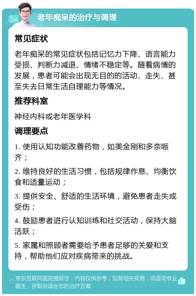 老年痴呆的治疗与调理 常见症状 老年痴呆的常见症状包括记忆力下降、语言能力受损、判断力减退、情绪不稳定等。随着病情的发展，患者可能会出现无目的的活动、走失、甚至失去日常生活自理能力等情况。 推荐科室 神经内科或老年医学科 调理要点 1. 使用认知功能改善药物，如美金刚和多奈哌齐； 2. 维持良好的生活习惯，包括规律作息、均衡饮食和适量运动； 3. 提供安全、舒适的生活环境，避免患者走失或受伤； 4. 鼓励患者进行认知训练和社交活动，保持大脑活跃； 5. 家属和照顾者需要给予患者足够的关爱和支持，帮助他们应对疾病带来的挑战。