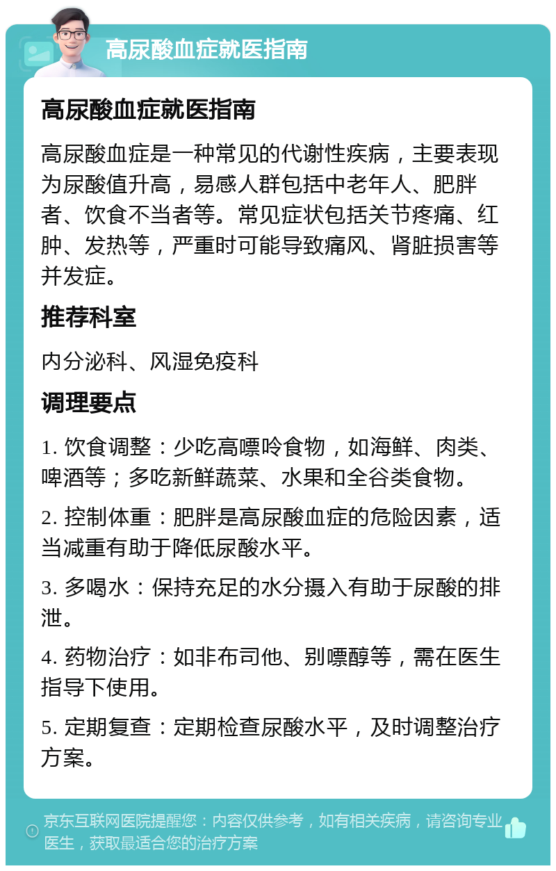 高尿酸血症就医指南 高尿酸血症就医指南 高尿酸血症是一种常见的代谢性疾病，主要表现为尿酸值升高，易感人群包括中老年人、肥胖者、饮食不当者等。常见症状包括关节疼痛、红肿、发热等，严重时可能导致痛风、肾脏损害等并发症。 推荐科室 内分泌科、风湿免疫科 调理要点 1. 饮食调整：少吃高嘌呤食物，如海鲜、肉类、啤酒等；多吃新鲜蔬菜、水果和全谷类食物。 2. 控制体重：肥胖是高尿酸血症的危险因素，适当减重有助于降低尿酸水平。 3. 多喝水：保持充足的水分摄入有助于尿酸的排泄。 4. 药物治疗：如非布司他、别嘌醇等，需在医生指导下使用。 5. 定期复查：定期检查尿酸水平，及时调整治疗方案。