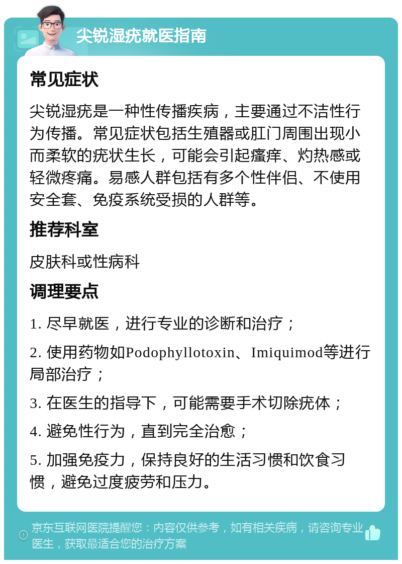 尖锐湿疣就医指南 常见症状 尖锐湿疣是一种性传播疾病，主要通过不洁性行为传播。常见症状包括生殖器或肛门周围出现小而柔软的疣状生长，可能会引起瘙痒、灼热感或轻微疼痛。易感人群包括有多个性伴侣、不使用安全套、免疫系统受损的人群等。 推荐科室 皮肤科或性病科 调理要点 1. 尽早就医，进行专业的诊断和治疗； 2. 使用药物如Podophyllotoxin、Imiquimod等进行局部治疗； 3. 在医生的指导下，可能需要手术切除疣体； 4. 避免性行为，直到完全治愈； 5. 加强免疫力，保持良好的生活习惯和饮食习惯，避免过度疲劳和压力。