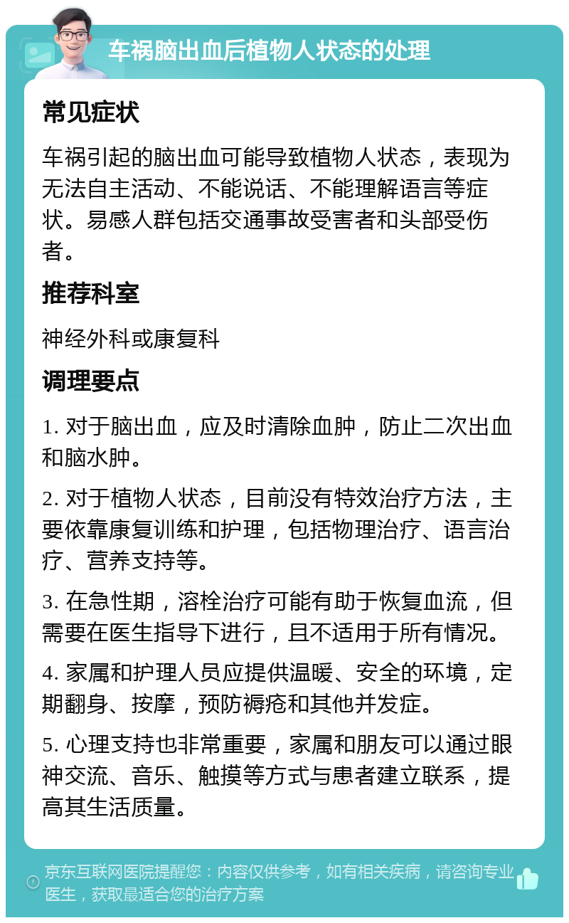 车祸脑出血后植物人状态的处理 常见症状 车祸引起的脑出血可能导致植物人状态，表现为无法自主活动、不能说话、不能理解语言等症状。易感人群包括交通事故受害者和头部受伤者。 推荐科室 神经外科或康复科 调理要点 1. 对于脑出血，应及时清除血肿，防止二次出血和脑水肿。 2. 对于植物人状态，目前没有特效治疗方法，主要依靠康复训练和护理，包括物理治疗、语言治疗、营养支持等。 3. 在急性期，溶栓治疗可能有助于恢复血流，但需要在医生指导下进行，且不适用于所有情况。 4. 家属和护理人员应提供温暖、安全的环境，定期翻身、按摩，预防褥疮和其他并发症。 5. 心理支持也非常重要，家属和朋友可以通过眼神交流、音乐、触摸等方式与患者建立联系，提高其生活质量。