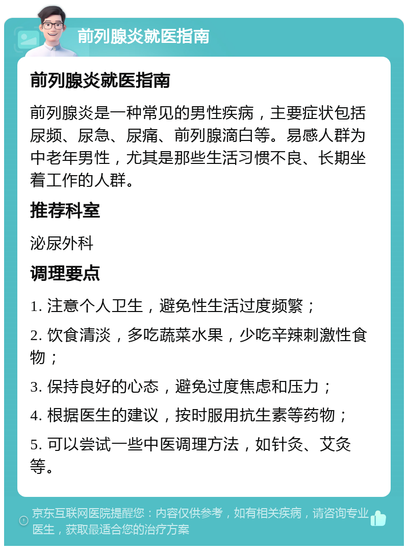 前列腺炎就医指南 前列腺炎就医指南 前列腺炎是一种常见的男性疾病，主要症状包括尿频、尿急、尿痛、前列腺滴白等。易感人群为中老年男性，尤其是那些生活习惯不良、长期坐着工作的人群。 推荐科室 泌尿外科 调理要点 1. 注意个人卫生，避免性生活过度频繁； 2. 饮食清淡，多吃蔬菜水果，少吃辛辣刺激性食物； 3. 保持良好的心态，避免过度焦虑和压力； 4. 根据医生的建议，按时服用抗生素等药物； 5. 可以尝试一些中医调理方法，如针灸、艾灸等。