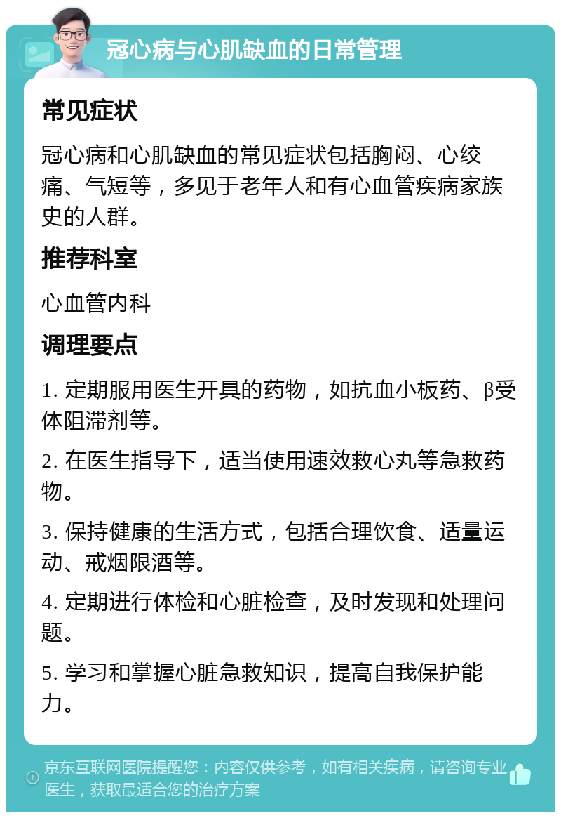 冠心病与心肌缺血的日常管理 常见症状 冠心病和心肌缺血的常见症状包括胸闷、心绞痛、气短等，多见于老年人和有心血管疾病家族史的人群。 推荐科室 心血管内科 调理要点 1. 定期服用医生开具的药物，如抗血小板药、β受体阻滞剂等。 2. 在医生指导下，适当使用速效救心丸等急救药物。 3. 保持健康的生活方式，包括合理饮食、适量运动、戒烟限酒等。 4. 定期进行体检和心脏检查，及时发现和处理问题。 5. 学习和掌握心脏急救知识，提高自我保护能力。