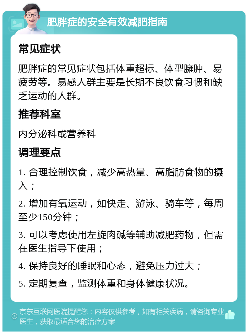 肥胖症的安全有效减肥指南 常见症状 肥胖症的常见症状包括体重超标、体型臃肿、易疲劳等。易感人群主要是长期不良饮食习惯和缺乏运动的人群。 推荐科室 内分泌科或营养科 调理要点 1. 合理控制饮食，减少高热量、高脂肪食物的摄入； 2. 增加有氧运动，如快走、游泳、骑车等，每周至少150分钟； 3. 可以考虑使用左旋肉碱等辅助减肥药物，但需在医生指导下使用； 4. 保持良好的睡眠和心态，避免压力过大； 5. 定期复查，监测体重和身体健康状况。