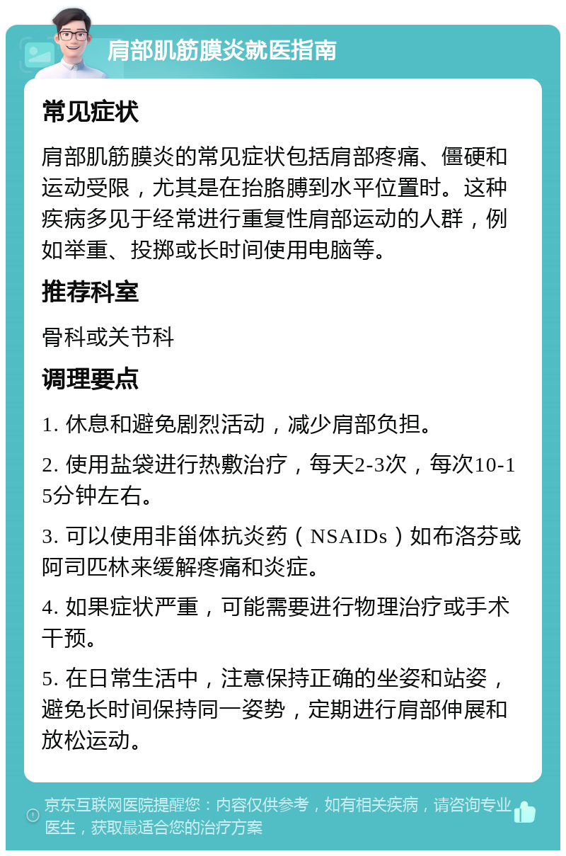 肩部肌筋膜炎就医指南 常见症状 肩部肌筋膜炎的常见症状包括肩部疼痛、僵硬和运动受限，尤其是在抬胳膊到水平位置时。这种疾病多见于经常进行重复性肩部运动的人群，例如举重、投掷或长时间使用电脑等。 推荐科室 骨科或关节科 调理要点 1. 休息和避免剧烈活动，减少肩部负担。 2. 使用盐袋进行热敷治疗，每天2-3次，每次10-15分钟左右。 3. 可以使用非甾体抗炎药（NSAIDs）如布洛芬或阿司匹林来缓解疼痛和炎症。 4. 如果症状严重，可能需要进行物理治疗或手术干预。 5. 在日常生活中，注意保持正确的坐姿和站姿，避免长时间保持同一姿势，定期进行肩部伸展和放松运动。