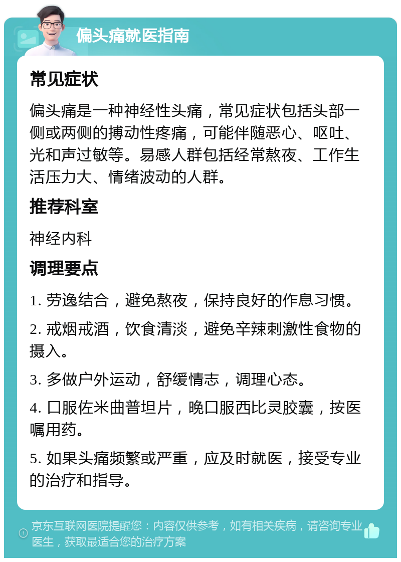 偏头痛就医指南 常见症状 偏头痛是一种神经性头痛，常见症状包括头部一侧或两侧的搏动性疼痛，可能伴随恶心、呕吐、光和声过敏等。易感人群包括经常熬夜、工作生活压力大、情绪波动的人群。 推荐科室 神经内科 调理要点 1. 劳逸结合，避免熬夜，保持良好的作息习惯。 2. 戒烟戒酒，饮食清淡，避免辛辣刺激性食物的摄入。 3. 多做户外运动，舒缓情志，调理心态。 4. 口服佐米曲普坦片，晚口服西比灵胶囊，按医嘱用药。 5. 如果头痛频繁或严重，应及时就医，接受专业的治疗和指导。