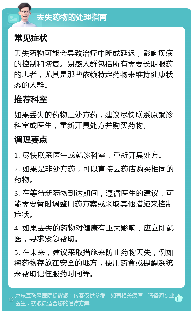 丢失药物的处理指南 常见症状 丢失药物可能会导致治疗中断或延迟，影响疾病的控制和恢复。易感人群包括所有需要长期服药的患者，尤其是那些依赖特定药物来维持健康状态的人群。 推荐科室 如果丢失的药物是处方药，建议尽快联系原就诊科室或医生，重新开具处方并购买药物。 调理要点 1. 尽快联系医生或就诊科室，重新开具处方。 2. 如果是非处方药，可以直接去药店购买相同的药物。 3. 在等待新药物到达期间，遵循医生的建议，可能需要暂时调整用药方案或采取其他措施来控制症状。 4. 如果丢失的药物对健康有重大影响，应立即就医，寻求紧急帮助。 5. 在未来，建议采取措施来防止药物丢失，例如将药物存放在安全的地方，使用药盒或提醒系统来帮助记住服药时间等。