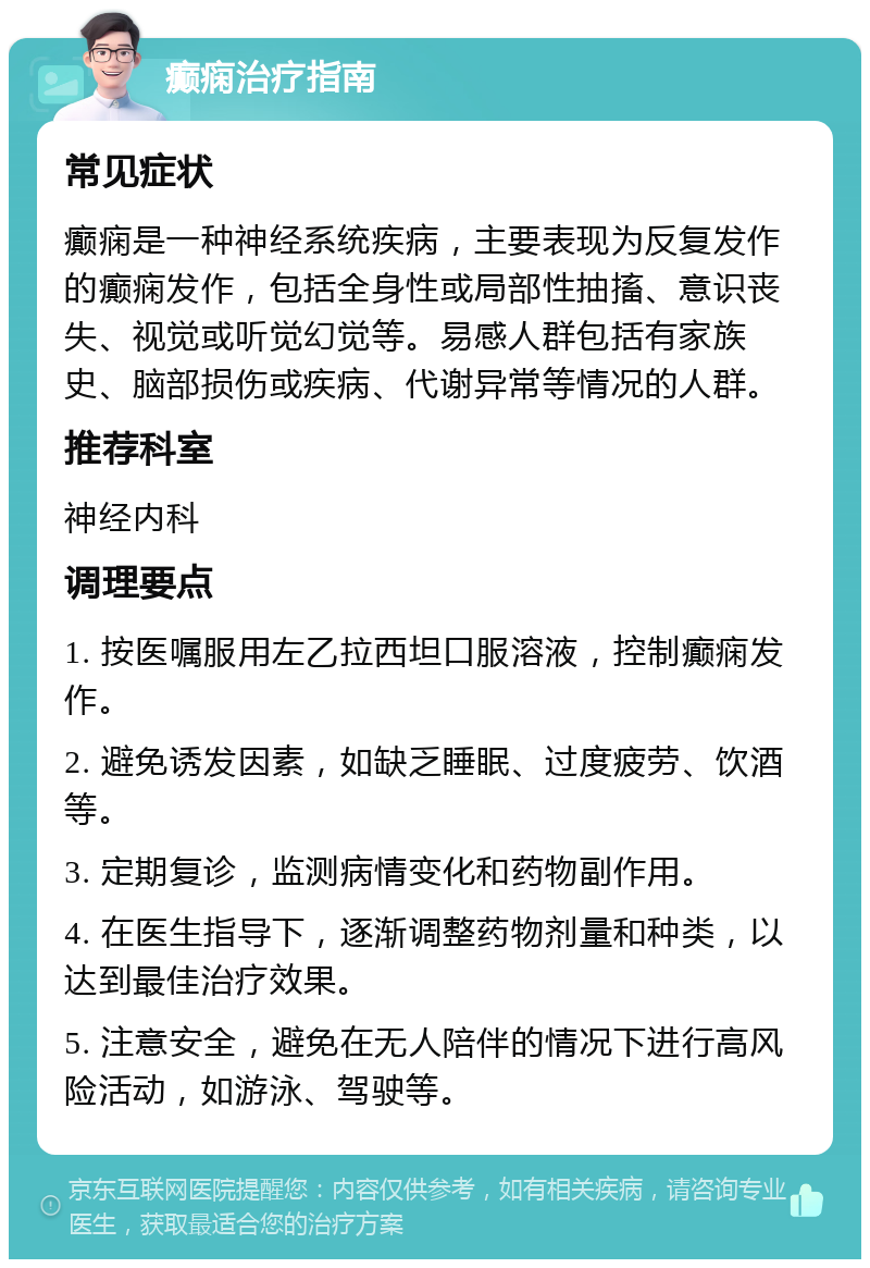 癫痫治疗指南 常见症状 癫痫是一种神经系统疾病，主要表现为反复发作的癫痫发作，包括全身性或局部性抽搐、意识丧失、视觉或听觉幻觉等。易感人群包括有家族史、脑部损伤或疾病、代谢异常等情况的人群。 推荐科室 神经内科 调理要点 1. 按医嘱服用左乙拉西坦口服溶液，控制癫痫发作。 2. 避免诱发因素，如缺乏睡眠、过度疲劳、饮酒等。 3. 定期复诊，监测病情变化和药物副作用。 4. 在医生指导下，逐渐调整药物剂量和种类，以达到最佳治疗效果。 5. 注意安全，避免在无人陪伴的情况下进行高风险活动，如游泳、驾驶等。