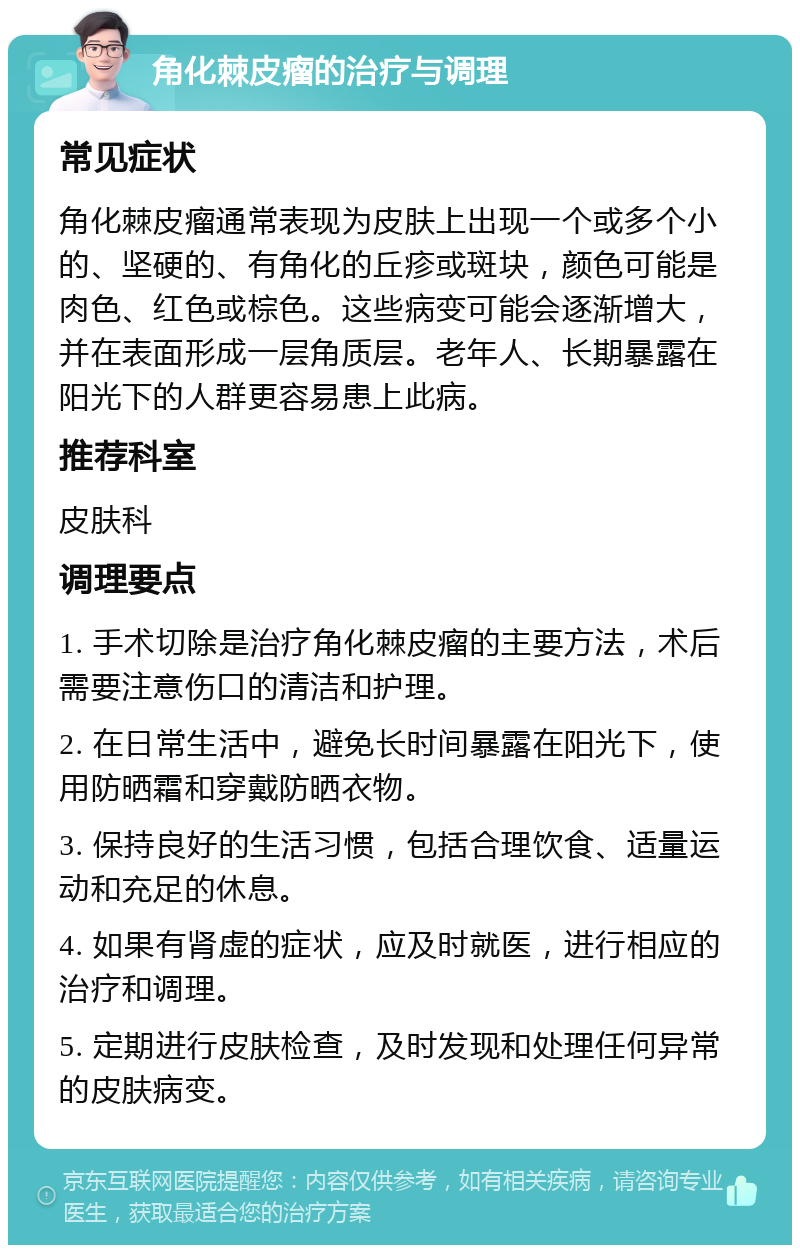 角化棘皮瘤的治疗与调理 常见症状 角化棘皮瘤通常表现为皮肤上出现一个或多个小的、坚硬的、有角化的丘疹或斑块，颜色可能是肉色、红色或棕色。这些病变可能会逐渐增大，并在表面形成一层角质层。老年人、长期暴露在阳光下的人群更容易患上此病。 推荐科室 皮肤科 调理要点 1. 手术切除是治疗角化棘皮瘤的主要方法，术后需要注意伤口的清洁和护理。 2. 在日常生活中，避免长时间暴露在阳光下，使用防晒霜和穿戴防晒衣物。 3. 保持良好的生活习惯，包括合理饮食、适量运动和充足的休息。 4. 如果有肾虚的症状，应及时就医，进行相应的治疗和调理。 5. 定期进行皮肤检查，及时发现和处理任何异常的皮肤病变。