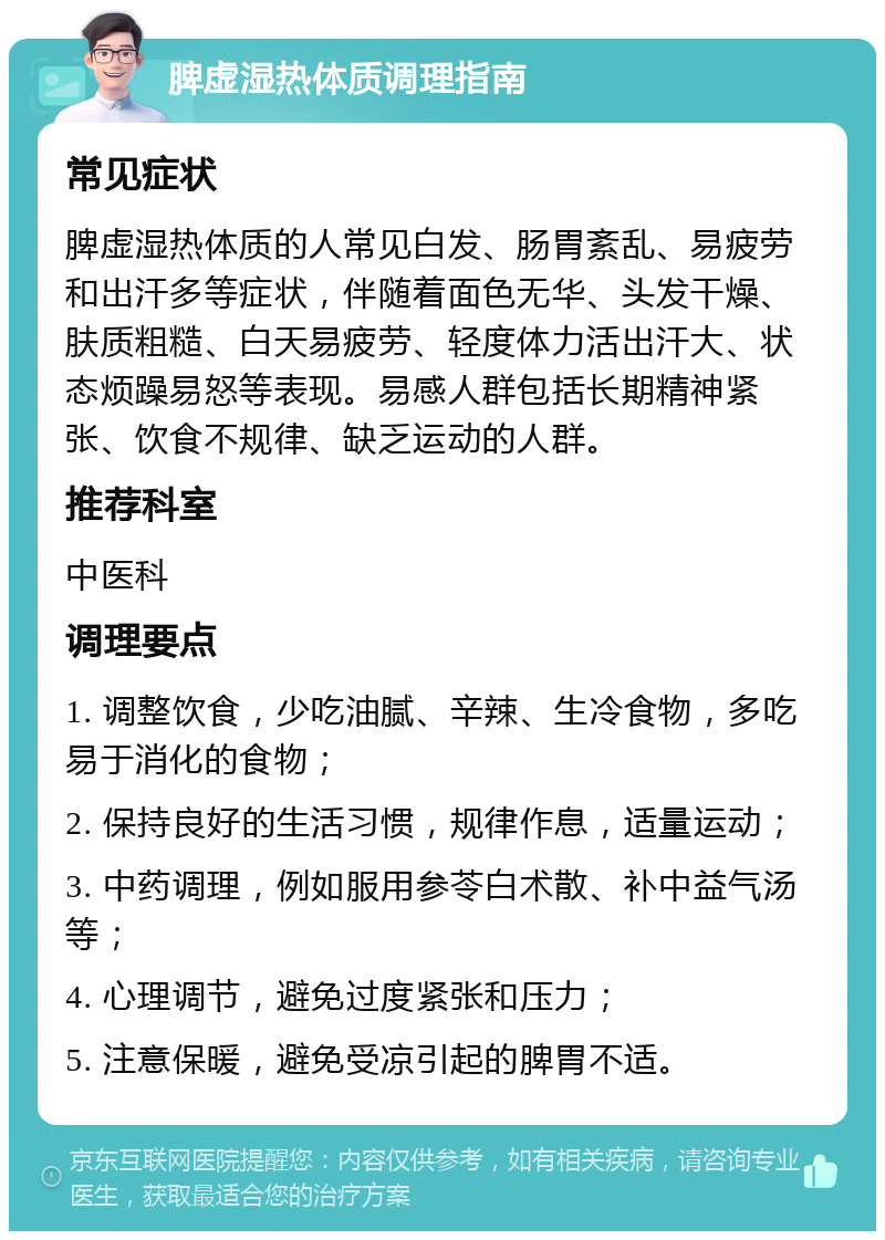 脾虚湿热体质调理指南 常见症状 脾虚湿热体质的人常见白发、肠胃紊乱、易疲劳和出汗多等症状，伴随着面色无华、头发干燥、肤质粗糙、白天易疲劳、轻度体力活出汗大、状态烦躁易怒等表现。易感人群包括长期精神紧张、饮食不规律、缺乏运动的人群。 推荐科室 中医科 调理要点 1. 调整饮食，少吃油腻、辛辣、生冷食物，多吃易于消化的食物； 2. 保持良好的生活习惯，规律作息，适量运动； 3. 中药调理，例如服用参苓白术散、补中益气汤等； 4. 心理调节，避免过度紧张和压力； 5. 注意保暖，避免受凉引起的脾胃不适。